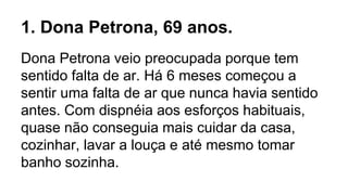 1. Dona Petrona, 69 anos.
Dona Petrona veio preocupada porque tem
sentido falta de ar. Há 6 meses começou a
sentir uma falta de ar que nunca havia sentido
antes. Com dispnéia aos esforços habituais,
quase não conseguia mais cuidar da casa,
cozinhar, lavar a louça e até mesmo tomar
banho sozinha.
 