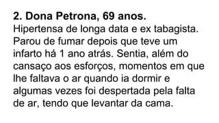 2. Dona Petrona, 69 anos.
Hipertensa de longa data e ex tabagista.
Parou de fumar depois que teve um
infarto há 1 ano atrás. Sentia, além do
cansaço aos esforços, momentos em que
lhe faltava o ar quando ia dormir e
algumas vezes foi despertada pela falta
de ar, tendo que levantar da cama.
 