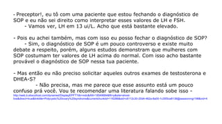 - Preceptor!, eu tô com uma paciente que estou fechando o diagnóstico de
SOP e eu não sei direito como interpretar esses valores de LH e FSH.
- Vamos ver, LH em 13 ui/L. Acho que está bastante elevado.
- Pois eu achei também, mas com isso eu posso fechar o diagnóstico de SOP?
- Sim, o diagnóstico de SOP é um pouco controverso e existe muito
debate a respeito, porém, alguns estudos demonstram que mulheres com
SOP costumam ter valores de LH acima do normal. Com isso acho bastante
provável o diagnóstico de SOP nessa tua paciente.
- Mas então eu não preciso solicitar aqueles outros exames de testosterona e
DHEA-S?
- Não precisa, mas me parece que esse assunto está um pouco
confuso prá você. Vou te recomendar uma literatura falando sobe isso -
http://web.b.ebscohost.com/dynamed/DisplayEPFT?db=mdc&AN=18549684&ftt=p&site=ehost-
live&direct=true&linktitle=Polycystic%20ovary%20syndrome&currentchunkiid=116286&sid=c6112c30-20d4-462a-8a00-1c35f3ce8138@sessionmgr198&vid=4
 