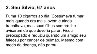 2. Seu Silvio, 67 anos
Fuma 10 cigarros ao dia. Costumava fumar
mais quando era mais jovem e ainda
trabalhava, mas suas filhas sempre lhe
avisaram de que deveria parar. Ficou
preocupado e reduziu quando um amigo seu
faleceu por câncer de pulmão. Mesmo com
medo da doença, não parou.
 