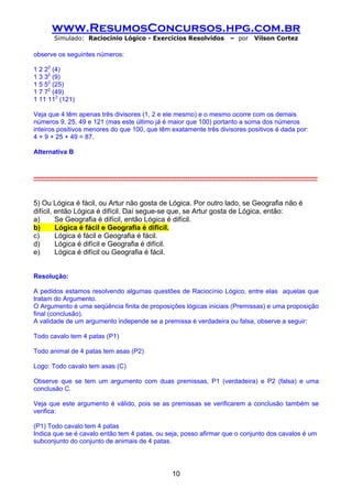 www.ResumosConcursos.hpg.com.br
         Simulado: Raciocínio Lógico - Exercícios Resolvidos                              – por      Vilson Cortez

observe os seguintes números:

1 2 22 (4)
1 3 32 (9)
1 5 52 (25)
1 7 72 (49)
1 11 112 (121)

Veja que 4 têm apenas três divisores (1, 2 e ele mesmo) e o mesmo ocorre com os demais
números 9, 25, 49 e 121 (mas este último já é maior que 100) portanto a soma dos números
inteiros positivos menores do que 100, que têm exatamente três divisores positivos é dada por:
4 + 9 + 25 + 49 = 87.

Alternativa B


-----------------------------------------------------------------------------------------------------------------------------------


5) Ou Lógica é fácil, ou Artur não gosta de Lógica. Por outro lado, se Geografia não é
difícil, então Lógica é difícil. Daí segue-se que, se Artur gosta de Lógica, então:
a)       Se Geografia é difícil, então Lógica é difícil.
b)       Lógica é fácil e Geografia é difícil.
c)       Lógica é fácil e Geografia é fácil.
d)       Lógica é difícil e Geografia é difícil.
e)       Lógica é difícil ou Geografia é fácil.


Resolução:

A pedidos estamos resolvendo algumas questões de Raciocínio Lógico, entre elas aquelas que
tratam do Argumento.
O Argumento é uma seqüência finita de proposições lógicas iniciais (Premissas) e uma proposição
final (conclusão).
A validade de um argumento independe se a premissa é verdadeira ou falsa, observe a seguir:

Todo cavalo tem 4 patas (P1)

Todo animal de 4 patas tem asas (P2)

Logo: Todo cavalo tem asas (C)

Observe que se tem um argumento com duas premissas, P1 (verdadeira) e P2 (falsa) e uma
conclusão C.

Veja que este argumento é válido, pois se as premissas se verificarem a conclusão também se
verifica:

(P1) Todo cavalo tem 4 patas
Indica que se é cavalo então tem 4 patas, ou seja, posso afirmar que o conjunto dos cavalos é um
subconjunto do conjunto de animais de 4 patas.




                                                               10
 