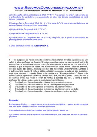 www.ResumosConcursos.hpg.com.br
         Simulado: Raciocínio Lógico - Exercícios Resolvidos                              – por      Vilson Cortez

a) Se Geografia é difícil, então Lógica é difícil. (V F = F) a regra do “se então” é só ser falso se
o antecedente for verdadeiro e o conseqüente for falso, nas demais possibilidades ele será
sempre verdadeiro.

b) Lógica é fácil e Geografia é difícil. (V ^ V = V) a regra do “e” é que só será verdadeiro se as
proposições que o formarem forem verdadeiras.

c) Lógica é fácil e Geografia é fácil. (V ^ F = F)

d) Lógica é difícil e Geografia é difícil. (F ^ V = F)

e) Lógica é difícil ou Geografia é fácil. (F v F = F) a regra do “ou” é que só é falso quando as
proposições que o formarem forem falsas.


A única alternativa correta é a ALTERNATIVA B.




-----------------------------------------------------------------------------------------------------------------------------------

6 - Três suspeitos de haver roubado o colar da rainha foram levados à presença de um
velho e sábio professor de Lógica. Um dos suspeitos estava de camisa azul, outro de
camisa branca e o outro de camisa preta. Sabe-se que um e apenas um dos suspeitos é
culpado e que o culpado às vezes fala a verdade e às vezes mente. Sabe-se, também,
que dos outros dois (isto é, dos suspeitos que são inocentes), um sempre diz a verdade e
o outro sempre mente. O velho e sábio professor perguntou, a cada um dos suspeitos,
qual entre eles era o culpado. Disse o de camisa azul: “Eu sou o culpado”. Disse o de
camisa branca, apontando para o de camisa azul: “Sim, ele é o culpado”. Disse, por fim, o
de camisa preta: “Eu roubei o colar da rainha; o culpado sou eu”. O velho e sábio
professor de Lógica, então, sorriu e concluiu corretamente que:
a)     O culpado é o de camisa azul e o de camisa preta sempre mente.
b)     O culpado é o de camisa branca e o de camisa preta sempre mente.
c)     O culpado é o de camisa preta e o de camisa azul sempre mente.
d)     O culpado é o de camisa preta e o de camisa azul sempre diz a verdade.
e)     O culpado é o de camisa azul e o de camisa azul sempre diz a verdade.



Resolução

Problemas de Lógica..........como tiram o sono de muitos candidatos......vamos a mais um agora
que trata sobre pessoas que dizem verdades ou mentiras.

Vamos elaborar um método para resolver este tipo de questão, vamos ver:

a) o primeiro passo a fazer é visualizar toda esta informação, que tal se você arrumar os dados do
problema:




                                                               13
 