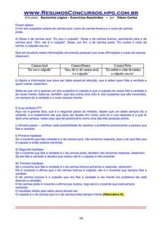 www.ResumosConcursos.hpg.com.br
         Simulado: Raciocínio Lógico - Exercícios Resolvidos                              – por      Vilson Cortez

Foram dados:
I) Um dos suspeitos estava de camisa azul, outro de camisa branca e o outro de camisa
preta.

II) Disse o de camisa azul: “Eu sou o culpado”. Disse o de camisa branca, apontando para o de
camisa azul: “Sim, ele é o culpado”. Disse, por fim, o de camisa preta: “Eu roubei o colar da
rainha; o culpado sou eu”.

Que tal visualizar estas informações arrumando pessoas com suas afirmações e cores da camisa,
observem:




b) Agora a informação que deve ser dada essencial atenção, que é saber quem fala a verdade e
quem mente, observem:

Sabe-se que um e apenas um dos suspeitos é culpado e que o culpado às vezes fala a verdade e
às vezes mente. Sabe-se, também, que dos outros dois (isto é, dos suspeitos que são inocentes),
um sempre diz a verdade e o outro sempre mente.


E ai se embolou???
Aqui vai a grande dica, que é o segundo passo do método, repare que um deles sempre diz a
verdade, e é exatamente ele que deve ser levado em conta, pois só a sua resposta é a que te
dará uma certeza, neste caso que tal posicioná-lo como uma das três pessoas acima.

c) terceiro passo – verificar cada possibilidade de resolver o problema posicionando a pessoa que
fala a verdade.

I) Primeira hipótese:
Se o inocente que fala verdade é o de camisa azul, não teríamos resposta, pois o de azul fala que
é culpado e então estaria mentindo.

II) Segunda hipótese:
Se o inocente que fala a verdade é o de camisa preta, também não teríamos resposta, observem:
Se ele fala a verdade e declara que roubou ele é o culpado e não inocente.

III) Terceira hipótese:
Se o inocente que fala a verdade é o de camisa branca achamos a resposta, observem:
Ele é inocente e afirma que o de camisa branca é culpado, ele é o inocente que sempre fala a
verdade.
O de camisa branca é o culpado que ora fala a verdade e ora mente (no problema ele está
dizendo a verdade).
O de camisa preta é inocente e afirma que roubou, logo ele é o inocente que está sempre
mentindo.
O resultado obtido pelo sábio aluno deverá ser:
O culpado é o de camisa azul e o de camisa preta sempre mente (Alternativa A).



-----------------------------------------------------------------------------------------------------------------------------------


                                                               14
 