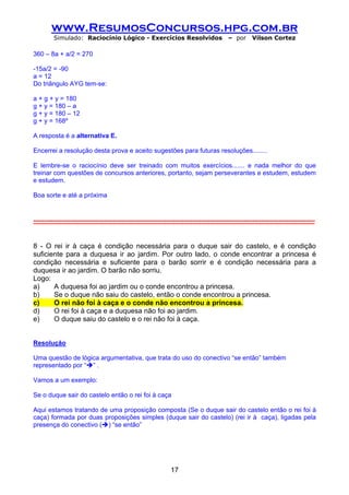 www.ResumosConcursos.hpg.com.br
         Simulado: Raciocínio Lógico - Exercícios Resolvidos                              – por      Vilson Cortez

360 – 8a + a/2 = 270

-15a/2 = -90
a = 12
Do triângulo AYG tem-se:

a + g + y = 180
g + y = 180 – a
g + y = 180 – 12
g + y = 168º

A resposta é a alternativa E.

Encerrei a resolução desta prova e aceito sugestões para futuras resoluções........

E lembre-se o raciocínio deve ser treinado com muitos exercícios....... e nada melhor do que
treinar com questões de concursos anteriores, portanto, sejam perseverantes e estudem, estudem
e estudem.

Boa sorte e até a próxima


-----------------------------------------------------------------------------------------------------------------------------------


8 - O rei ir à caça é condição necessária para o duque sair do castelo, e é condição
suficiente para a duquesa ir ao jardim. Por outro lado, o conde encontrar a princesa é
condição necessária e suficiente para o barão sorrir e é condição necessária para a
duquesa ir ao jardim. O barão não sorriu.
Logo:
a)     A duquesa foi ao jardim ou o conde encontrou a princesa.
b)     Se o duque não saiu do castelo, então o conde encontrou a princesa.
c)     O rei não foi à caça e o conde não encontrou a princesa.
d)     O rei foi à caça e a duquesa não foi ao jardim.
e)     O duque saiu do castelo e o rei não foi à caça.


Resolução

Uma questão de lógica argumentativa, que trata do uso do conectivo “se então” também
representado por “ ” .

Vamos a um exemplo:

Se o duque sair do castelo então o rei foi à caça

Aqui estamos tratando de uma proposição composta (Se o duque sair do castelo então o rei foi à
caça) formada por duas proposições simples (duque sair do castelo) (rei ir à caça), ligadas pela
presença do conectivo ( ) “se então”




                                                               17
 
