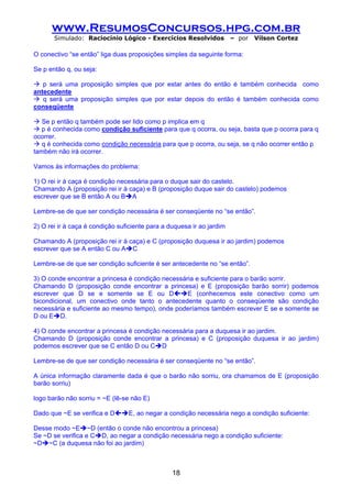 www.ResumosConcursos.hpg.com.br
       Simulado: Raciocínio Lógico - Exercícios Resolvidos             – por   Vilson Cortez

O conectivo “se então” liga duas proposições simples da seguinte forma:

Se p então q, ou seja:

   p será uma proposição simples que por estar antes do então é também conhecida como
antecedente
   q será uma proposição simples que por estar depois do então é também conhecida como
conseqüente

   Se p então q também pode ser lido como p implica em q
   p é conhecida como condição suficiente para que q ocorra, ou seja, basta que p ocorra para q
ocorrer.
   q é conhecida como condição necessária para que p ocorra, ou seja, se q não ocorrer então p
também não irá ocorrer.

Vamos às informações do problema:

1) O rei ir à caça é condição necessária para o duque sair do castelo.
Chamando A (proposição rei ir à caça) e B (proposição duque sair do castelo) podemos
escrever que se B então A ou B A

Lembre-se de que ser condição necessária é ser conseqüente no “se então”.

2) O rei ir à caça é condição suficiente para a duquesa ir ao jardim

Chamando A (proposição rei ir à caça) e C (proposição duquesa ir ao jardim) podemos
escrever que se A então C ou A C

Lembre-se de que ser condição suficiente é ser antecedente no “se então”.

3) O conde encontrar a princesa é condição necessária e suficiente para o barão sorrir.
Chamando D (proposição conde encontrar a princesa) e E (proposição barão sorrir) podemos
escrever que D se e somente se E ou D              E (conhecemos este conectivo como um
bicondicional, um conectivo onde tanto o antecedente quanto o conseqüente são condição
necessária e suficiente ao mesmo tempo), onde poderíamos também escrever E se e somente se
D ou E D.

4) O conde encontrar a princesa é condição necessária para a duquesa ir ao jardim.
Chamando D (proposição conde encontrar a princesa) e C (proposição duquesa ir ao jardim)
podemos escrever que se C então D ou C D

Lembre-se de que ser condição necessária é ser conseqüente no “se então”.

A única informação claramente dada é que o barão não sorriu, ora chamamos de E (proposição
barão sorriu)

logo barão não sorriu = ~E (lê-se não E)

Dado que ~E se verifica e D      E, ao negar a condição necessária nego a condição suficiente:

Desse modo ~E ~D (então o conde não encontrou a princesa)
Se ~D se verifica e C D, ao negar a condição necessária nego a condição suficiente:
~D ~C (a duquesa não foi ao jardim)



                                                 18
 