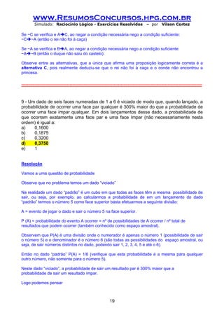 www.ResumosConcursos.hpg.com.br
         Simulado: Raciocínio Lógico - Exercícios Resolvidos                              – por      Vilson Cortez

Se ~C se verifica e A C, ao negar a condição necessária nego a condição suficiente:
~C ~A (então o rei não foi à caça)

Se ~A se verifica e B A, ao negar a condição necessária nego a condição suficiente:
~A ~B (então o duque não saiu do castelo).

Observe entre as alternativas, que a única que afirma uma proposição logicamente correta é a
alternativa C, pois realmente deduziu-se que o rei não foi à caça e o conde não encontrou a
princesa.

-----------------------------------------------------------------------------------------------------------------------------------



9 - Um dado de seis faces numeradas de 1 a 6 é viciado de modo que, quando lançado, a
probabilidade de ocorrer uma face par qualquer é 300% maior do que a probabilidade de
ocorrer uma face ímpar qualquer. Em dois lançamentos desse dado, a probabilidade de
que ocorram exatamente uma face par e uma face ímpar (não necessariamente nesta
ordem) é igual a:
a)    0,1600
b)    0,1875
c)    0,3200
d)    0,3750
e)    1


Resolução

Vamos a uma questão de probabilidade

Observe que no problema temos um dado “viciado”

Na realidade um dado “padrão” é um cubo em que todas as faces têm a mesma possibilidade de
sair, ou seja, por exemplo, ao calcularmos a probabilidade de em um lançamento do dado
“padrão” termos o número 5 como face superior basta efetuarmos a seguinte divisão:

A = evento de jogar o dado e sair o número 5 na face superior.

P (A) = probabilidade do evento A ocorrer = nº de possibilidades de A ocorrer / nº total de
resultados que podem ocorrer (também conhecido como espaço amostral).

Observem que P(A) é uma divisão onde o numerador é apenas o número 1 (possibilidade de sair
o número 5) e o denominador é o número 6 (são todas as possibilidades do espaço amostral, ou
seja, de sair números distintos no dado, podendo sair 1, 2, 3, 4, 5 e até o 6).

Então no dado “padrão” P(A) = 1/6 (verifique que esta probabilidade é a mesma para qualquer
outro número, não somente para o número 5).

Neste dado “viciado”, a probabilidade de sair um resultado par é 300% maior que a
probabilidade de sair um resultado ímpar.

Logo podemos pensar



                                                               19
 