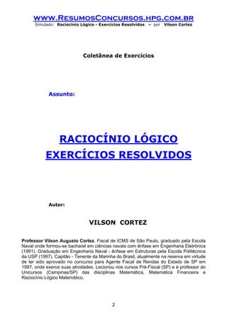 www.ResumosConcursos.hpg.com.br
      Simulado: Raciocínio Lógico - Exercícios Resolvidos   – por   Vilson Cortez




                             Coletânea de Exercícios




            Assunto:




                 RACIOCÍNIO LÓGICO
           EXERCÍCIOS RESOLVIDOS



            Autor:



                               VILSON CORTEZ

Professor Vilson Augusto Cortez, Fiscal de ICMS de São Paulo, graduado pela Escola
Naval onde formou-se bacharel em ciências navais com ênfase em Engenharia Eletrônica
(1991). Graduação em Engenharia Naval - ênfase em Estruturas pela Escola Politécnica
da USP (1997). Capitão - Tenente da Marinha do Brasil, atualmente na reserva em virtude
de ter sido aprovado no concurso para Agente Fiscal de Rendas do Estado de SP em
1997, onde exerce suas atividades. Lecionou nos cursos Pré-Fiscal (SP) e é professor do
Unicursos (Campinas/SP) das disciplinas Matemática, Matemática Financeira e
Raciocínio Lógico Matemático.




                                          2
 