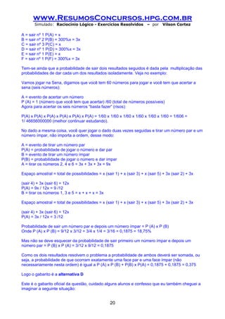 www.ResumosConcursos.hpg.com.br
       Simulado: Raciocínio Lógico - Exercícios Resolvidos              – por    Vilson Cortez

A = sair nº 1 P(A) = x
B = sair nº 2 P(B) = 300%x = 3x
C = sair nº 3 P(C) = x
D = sair nº 1 P(D) = 300%x = 3x
E = sair nº 1 P(E) = x
F = sair nº 1 P(F) = 300%x = 3x

Tem-se ainda que a probabilidade de sair dois resultados seguidos é dada pela multiplicação das
probabilidades de dar cada um dos resultados isoladamente. Veja no exemplo:

Vamos jogar na Sena, digamos que você tem 60 números para jogar e você tem que acertar a
sena (seis números):

A = evento de acertar um número
P (A) = 1 (número que você tem que acertar) /60 (total de números possíveis)
Agora para acertar os seis números “basta fazer” (risos):

P(A) x P(A) x P(A) x P(A) x P(A) x P(A) = 1/60 x 1/60 x 1/60 x 1/60 x 1/60 x 1/60 = 1/606 =
1/ 46656000000 (melhor continuar estudando).

No dado a mesma coisa, você quer jogar o dado duas vezes seguidas e tirar um número par e um
número ímpar, não importa a ordem, desse modo:

A = evento de tirar um número par
P(A) = probabilidade de jogar o número e dar par
B = evento de tirar um número ímpar
P(B) = probabilidade de jogar o número e dar ímpar
A = tirar os números 2, 4 e 6 = 3x + 3x + 3x = 9x

Espaço amostral = total de possibilidades = x (sair 1) + x (sair 3) + x (sair 5) + 3x (sair 2) + 3x

(sair 4) + 3x (sair 6) = 12x
P(A) = 9x / 12x = 9 /12
B = tirar os números 1, 3 e 5 = x + x + x = 3x

Espaço amostral = total de possibilidades = x (sair 1) + x (sair 3) + x (sair 5) + 3x (sair 2) + 3x

(sair 4) + 3x (sair 6) = 12x
P(A) = 3x / 12x = 3 /12

Probabilidade de sair um número par e depois um número ímpar = P (A) x P (B)
Onde P (A) x P (B) = 9/12 x 3/12 = 3/4 x 1/4 = 3/16 = 0,1875 = 18,75%

Mas não se deve esquecer da probabilidade de sair primeiro um número ímpar e depois um
número par = P (B) x P (A) = 3/12 x 9/12 = 0,1875

Como os dois resultados resolvem o problema a probabilidade de ambos deverá ser somada, ou
seja, a probabilidade de que ocorram exatamente uma face par e uma face ímpar (não
necessariamente nesta ordem) é igual a P (A) x P (B) + P(B) x P(A) = 0,1875 + 0,1875 = 0,375

Logo o gabarito é a alternativa D

Este é o gabarito oficial da questão, cuidado alguns alunos e confesso que eu também cheguei a
imaginar a seguinte situação:


                                                   20
 
