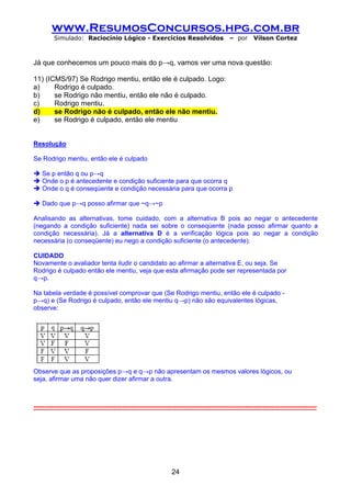 www.ResumosConcursos.hpg.com.br
         Simulado: Raciocínio Lógico - Exercícios Resolvidos                              – por      Vilson Cortez



Já que conhecemos um pouco mais do p→q, vamos ver uma nova questão:

11) (ICMS/97) Se Rodrigo mentiu, então ele é culpado. Logo:
a)     Rodrigo é culpado.
b)     se Rodrigo não mentiu, então ele não é culpado.
c)     Rodrigo mentiu.
d)     se Rodrigo não é culpado, então ele não mentiu.
e)     se Rodrigo é culpado, então ele mentiu


Resolução

Se Rodrigo mentiu, então ele é culpado

    Se p então q ou p→q
    Onde o p é antecedente e condição suficiente para que ocorra q
    Onde o q é conseqüente e condição necessária para que ocorra p

    Dado que p→q posso afirmar que ~q→~p

Analisando as alternativas, tome cuidado, com a alternativa B pois ao negar o antecedente
(negando a condição suficiente) nada sei sobre o conseqüente (nada posso afirmar quanto a
condição necessária). Já a alternativa D é a verificação lógica pois ao negar a condição
necessária (o conseqüente) eu nego a condição suficiente (o antecedente).

CUIDADO
Novamente o avaliador tenta iludir o candidato ao afirmar a alternativa E, ou seja, Se
Rodrigo é culpado então ele mentiu, veja que esta afirmação pode ser representada por
q→p.

Na tabela verdade é possível comprovar que (Se Rodrigo mentiu, então ele é culpado -
p→q) e (Se Rodrigo é culpado, então ele mentiu q→p) não são equivalentes lógicas,
observe:




Observe que as proposições p→q e q→p não apresentam os mesmos valores lógicos, ou
seja, afirmar uma não quer dizer afirmar a outra.



-----------------------------------------------------------------------------------------------------------------------------------




                                                               24
 