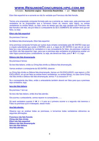 www.ResumosConcursos.hpg.com.br
       Simulado: Raciocínio Lógico - Exercícios Resolvidos          – por   Vilson Cortez

Elton fala espanhol se e somente se não for verdade que Francisco não fala francês.


Temos uma proposição composta formada pelo se e somente se, neste caso, esta premissa será
verdadeira se as proposições que a formarem forem de mesmo valor lógico, ou ambas
verdadeiras ou ambas falsas, ou seja, como se deseja que não seja verdade que Francisco não
fala francês e ele fala, isto já é falso e o antecedente do SE E SOMENTE SE também terá que ser
falso, ou seja:

Elton não fala espanhol

Da premissa 3 tem-se:

Se Débora fala dinamarquês, Elton fala espanhol.

Uma premissa composta formada por outras duas simples conectadas pelo SE ENTÃO (veja que
a vírgula subentende que existe o ENTÃO), pois é, a regra do SE ENTÃO é que ele só vai ser
falso se o seu antecedente for verdadeiro e o seu conseqüente for falso, da premissa 4 sabemos
que Elton não fala espanhol, logo, para que a premissa seja verdadeira só poderemos aceitar um
valor lógico possível para o antecedente, ou seja, ele deverá ser falso, pois F F = V, logo:

Débora não fala dinamarquês

Da premissa 2 temos:

Se Iara fala italiano, então ou Ching fala chinês ou Débora fala dinamarquês.

Vamos analisar o conseqüente do SE ENTÃO, observe:

ou Ching fala chinês ou Débora fala dinamarquês. (temos um OU EXCLUSIVO, cuja regra é, o OU
EXCLUSIVO, só vai ser falso se ambas forem verdadeiras, ou ambas falsas), no caso como Ching
não fala chinês e Débora não fala dinamarquês, temos: F ou exclusivo F = F.

Se o conseqüente deu falso, então o antecedente também deverá ser falso para que a premissa
seja verdadeira, logo:

Iara não fala italiano

Da premissa 1 tem-se:

Se Iara não fala italiano, então Ana fala alemão.

Ora ocorreu o antecedente, vamos reparar no conseqüente........

Só será verdadeiro quando V      V = V pois se o primeiro ocorrer e o segundo não teremos o
Falso na premissa que é indesejado, desse modo:

Ana fala alemão.

Observe que ao analisar todas as premissas, e tornarmos todas verdadeiras obtivemos as
seguintes afirmações:

Francisco não fala francês
Ching não fala chinês
Elton não fala espanhol
Débora não fala dinamarquês
Iara não fala italiano
Ana fala alemão.


                                                    4
 