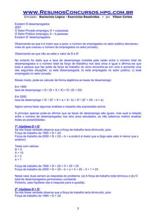 www.ResumosConcursos.hpg.com.br
       Simulado: Raciocínio Lógico - Exercícios Resolvidos           – por     Vilson Cortez

Existem D desempregados
2001
O Setor Privado empregou X + a pessoas
O Setor Público empregou X – b pessoas
Existem D’ desempregados

Observando-se que b é maior que a (pois, o número de empregados no setor público decresceu
mais do que cresceu o número de empregados no setor privado).

Observando-se que não se sabe o valor de D e D’

No entanto foi dado que a taxa de desemprego (medida pela razão entre o número total de
desempregados e o número total da força de trabalho) nos dois anos é igual e afirmou-se que
toda a pessoa que faz parte da força de trabalho do reino encontra-se em uma e somente uma
das seguintes situações: a) está desempregada; b) está empregada no setor público; c) está
empregada no setor privado.

Desse modo, pode-se calcular de forma algébrica as taxas de desemprego:

Em 1995
taxa de desemprego = D / (D + X + X) = D / (D + 2X)

Em 2000
taxa de desemprego = D’ / (D’ + X + a + X - b) = D’ / (D’ + 2X – b + a)

Agora vamos fazer algumas análises a respeito das expressões acima:

A princípio apenas pode-se afirmar que as taxas de desemprego são iguais, mas qual a relação
entre o número de desempregados nos dois anos estudados, se não sabemos melhor analisar
todas as possibilidades:

1a. hipótese D = D’
Se isto fosse verdade observe que a força de trabalho teria diminuído, pois:
Força de trabalho de 1995 = D + 2X
Força de trabalho de 2000 = D + 2X – b + a onde b é maior que a (logo este valor é menor que o
anterior).

Teste com valores:
D=5
X = 10
b=3
a=1

Força de trabalho de 1995 = D + 2X = 5 + 20 = 25
Força de trabalho de 2000 = D + 2X – b + a = 5 + 20 – 3 + 1 = 23

Neste caso duas seriam as respostas do problema: (a) A força de trabalho total diminuiu e (b) O
total de desempregados permaneceu constante.
Portanto, esta hipótese não é resposta para a questão.

2a. hipótese D > D’
Se isto fosse verdade observe que a força de trabalho teria diminuído, pois:
Força de trabalho de 1995 = D + 2X



                                                  7
 
