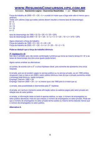 www.ResumosConcursos.hpg.com.br
         Simulado: Raciocínio Lógico - Exercícios Resolvidos                              – por      Vilson Cortez

Força de trabalho de 2000 = D’ + 2X – b + a onde b é maior que a (logo este valor é menor que o
anterior).
Teste com valores (veja que estes valores devem resultar a mesma taxa de desemprego):
D=5
D’ = 3
X = 10
b = 10
a=2

taxa de desemprego de 1995 = D / D + 2X = 5 / 25 = 20%
taxa de desemprego de 2000 = D’ / D’ + 2X – b + a = 3 / 3 + 20 – 10 + 2 = 3/15 = 20%

Agora observem a força de trabalho:
Força de trabalho de 1995 = D + 2X = 5 + 20 = 25
Força de trabalho de 2000 = D’ + 2X – b + a = 3 + 20 – 10 + 2 = 15

Pode-se deduzir que a força de trabalho diminuiu

3a. hipótese D < D’
Isto não é verdade, pois não existe combinação numérica que torne ao mesmo tempo D < D’ e as
taxas de desemprego dos dois anos iguais (pode tentar).

Agora vamos analisar as alternativas:

a) correta, de acordo com a 2a. e única hipótese viável, pois somente ela apresenta uma única
resposta.

b) errada, pois se só existem vagas no serviço público ou no serviço privado, se em 1995 ambos
ocupavam meio a meio e em 2000 o setor público diminuiu mais do que o privado aumentou então
o emprego total diminuiu, basta comparar:
Emprego Total em 1995 = 2X
Emprego Total em 2000 = 2X – b + a (menor que o de 1995 pois b é maior que a).

c) errada, esta possibilidade é desmentida pela 2a. hipótese.

d) errada, em nenhum momento existe afirmação sobre os salários pagos pelo setor privado em
relação aos do setor público.

e) errada, a informação dada no texto é apenas relativa, ou seja, o número de empregados no
setor público decresceu mais do que cresceu o número de empregados no setor privado. Pode ser
que o número de empregados no setor privado tenha subido ou mesmo tenha descido menos que
o número de empregados no setor público.

Alternativa A.

-----------------------------------------------------------------------------------------------------------------------------------




                                                                8
 