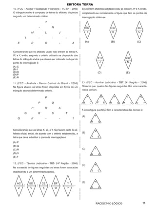 Editora terra
10. (FCC - Auxiliar Fiscalização Financeira - TC-SP - 2005)                                        Se a ordem alfabética adotada exclui as letras K, W e Y, então,
O triângulo abaixo é composto de letras do alfabeto dispostas




                                                                           APOSTILAS
                                                                                                   completando-se corretamente a figura que tem os pontos de
segundo um determinado critério.                                                                   interrogação obtém-se

                                   ?




                                                                           APOSTILAS CURSO OPÇÃO
                           -                N                                                            EG                            EH                        EG
                  M                L                 J                                                    I                             B                        C

              I            -                -                -




                                                                           APOSTILAS CURSO OPÇÃO
                                                                                                         (A)                           (B)                       (C)
    E              D               C                 -               A


Considerando que no alfabeto usado não entram as letras K,
W, e Y, então, segundo o critério utilizado na disposição das




                                                                           APOSTILAS CURSO OPÇÃO
letras do triângulo a letra que deverá ser colocada no lugar do                                                            EH                          EG
ponto de interrogação é:                                                                                                    J                          M
(A) C
(B) I
(C) O


                                                                           APOSTILAS CURSO OPÇÃO
                                                                                                                           (D)                         (E)
(D) P
(E) R

11. (FCC - Analista - Banco Central do Brasil - 2006)                                              13. (FCC - Auxiliar Judiciário - TRT 24ª Região - 2006)
Na figura abaixo, as letras foram dispostas em forma de um                                         Observe que, quatro das figuras seguintes têm uma caracte-
                                                                           APOSTILAS CURSO OPÇÃO




triângulo seundo determinado critério.                                                             rística comum.


                                   P                                                                      A                    D           P            I            N

                           P                O                                                       B          C           F       E   R       Q   H         G   O       P
                                                                           APOSTILAS CURSO OPÇÃO




                   P               R                 S
                                                                                                   A única figura que NÃO tem a característica das demais é:
          Q                R                S                T
                                                                                                   (A)                 P
    Q              R                -                -               ?
                                                                                                               R           Q
                                                                           APOSTILAS CURSO OPÇÃO




Considerando que as letras K, W, e Y não fazem parte do al-                                                            D
fabeto oficial, então, de acordo com o critério estabelecido, a                                    (B)

letra que deve substituir o ponto de interrogação é:                                                               F       E
                                                                           APOSTILAS CURSO OPÇÃO




(A) P
(B) Q
(C) R                                                                                              (C)                 I

(D) S                                                                                                          H           G
                                                                           APOSTILAS CURSO OPÇÃO




(E) T

12. (FCC - Técnico Judiciário - TRT- 24ª Região - 2006)
                                                                                                   (D)                 A
Na sucessão de figuras seguintes as letras foram colocadas
obedecendo a um determinado padrão.                                                                                B       C
                                                                           APOSTILAS CURSO OPÇÃO




                                                                                                   (E)                 N
   AC             BD           CE               DF               ?
          ;            ;                ;                ;           ...
    Z             V            S                O                ?                                             O           P
                                                                           APOSTILAS CURSO OPÇÃO




                                                                                                                       RACIOCÍNIO LÓGICO                                 11
 