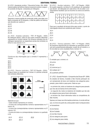 Editora terra
22. (FCC - Assistente Jurídico - Tribunal de Contas - PB - 2006)                             25. (FCC - Auxiliar Judiciário – TRT – 24ª Região - 2006)
Usando palitos de fósforos inteiros é possível construir a seguin-                           No quadro seguinte, as letras A e B substituem as operações




                                                                     APOSTILAS
te sucessão de figuras compostas por triângulos:                                             que devem ser efetuadas em cada linha a fim de obter o cor-
                                                                                             respondente resultado que se encontra na coluna da extrema
                                                                                             direita




                                                                     APOSTILAS CURSO OPÇÃO
                                                                                                            2       A      4        B        1        =       5

Seguindo o mesmo padrão de construção, então, para obter uma                                                4       A      5        B        6        =       3
figura composta de 25 trângulos, o total de palitos de fósforos
que deverão ser usados é:                                                                                   7       A      8        B        9        =       ?




                                                                     APOSTILAS CURSO OPÇÃO
(A) 61
(B) 57                                                                                       Para que o resultado da terceira linha seja correto, o ponto de
(C) 51                                                                                       interrogação deverá ser substituído pelo número
(D) 49                                                                                       (A) 4
(E) 45                                                                                       (B) 5




                                                                     APOSTILAS CURSO OPÇÃO
23. (FCC - Analista Judiciário - TRT- 9ª Região - 2004)                                      (C) 6
No retângulo abaixo, cada um dos quatro símbolos diferentes                                  (D) 7
representa um número natural. Os números indicados fora do
                                                                                             (E) 8
retângulo representam as respectivas somas dos símbolos na
linha 2 e nas colunas 2 e 4:
                                                                                             26. (FCC - Técnico Judiciário – TRT – 11ª Região - 2005)


                                                                     APOSTILAS CURSO OPÇÃO
                                                                                             No esquema seguinte têm-se indicadas as operações que de-
                                                                                             vem ser sucessivamente efetuadas, a partir de um número x, a
                                                                                             fim de obter-se como resultado final o número 12.
                                               30                                                    adicionar 39   dividir por 4       subtrair 12   multiplicar por 3
                                                                     APOSTILAS CURSO OPÇÃO




                          20             14
                                                                                               x                                                                          12
Conclui-se das informações que o símbolo X representa o
número
                                                                                             É verdade que o número x é
(A) 3
(B) 5                                                                                        (A) primo
                                                                     APOSTILAS CURSO OPÇÃO




(C) 7                                                                                        (B) par
(D) 8
(E) 9                                                                                        (C) divisível por 3

24. (FCC - Técnico Judiciário - TRT 23ª Região - 2004)                                       (D) múltiplo de 7
A figura indica um quadrado de 3 linhas e 3 colunas contendo                                 (E) quadrado perfeito
três símbolos diferentes:
                                                                     APOSTILAS CURSO OPÇÃO




                                                                                             27. (FCC - Guarda Portuário - Companhia das Docas-SP - 2006)
                                                                                             As cidades de Santos, Cubatão e São Vicente participam de
                                                linha                                        um campeonato de boxe com lutadores nas categorias peso-
                                                                                             pesado, peso-médio e peso-pena. Sabe-se que:
                                                                     APOSTILAS CURSO OPÇÃO




                                                                                             - no primeiro dia, todos os lutadores da categoria peso-pesado
                                                    coluna
                                                                                             que não são de Santos forma eliminados;
                                                                                             - no segundo dia, todos os lutadores de Cubatão que não são
                                                                                             da categoria peso-pena foram eliminados;
                                                                     APOSTILAS CURSO OPÇÃO




                                                                                             - no terceiro dia, foram eliminados todos os competidores de
                                                                                             São Vicente.

Sabendo-se que:                                                                              Apenas com base nas informações anteriores, é correto afirmar
- Cada símbolo representa um número;                                                         que, no início do quarto dia, ainda podem estar na disputa todos
- A soma dos correspondentes números representados na 1ª
                                                                     APOSTILAS CURSO OPÇÃO




                                                                                             os boxeadores
linha é 16;
- A soma dos correspondentes números representados na 3ª                                     (A) de Santos
coluna é 18;
                                                                                             (B) de Cubatão
- A soma de todos os correspondentes números no quadrado
é 39.                                                                                        (C) de São Vicente
                                                                     APOSTILAS CURSO OPÇÃO




                                                                                             (D) da categoria peso-pena
 (A) 8            (C) 5               (E)2
 (B) 6            (D) 3                                                                      (E) da categoria peso-médio


                                                                                                                RACIOCÍNIO LÓGICO                                         13
 