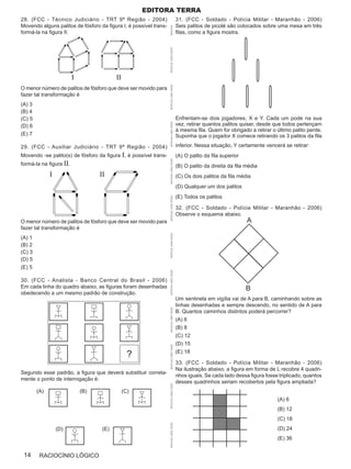Editora terra
28. (FCC - Técnico Judiciário - TRT 9ª Região - 2004)                                      31. (FCC - Soldado - Polícia Militar - Maranhão - 2006)
Movendo alguns palitos de fósforo da figura I, é possível trans-                           Seis palitos de picolé são colocados sobre uma mesa em três




                                                                   APOSTILAS
formá-la na figura II:                                                                     filas, como a figura mostra.




                                                                   APOSTILAS CURSO OPÇÃO
                         I                II




                                                                   APOSTILAS CURSO OPÇÃO
O menor número de palitos de fósforo que deve ser movido para
fazer tal transformação é
(A) 3
(B) 4
(C) 5                                                                                      Enfrentam-se dois jogadores, X e Y. Cada um pode na sua
                                                                                           vez, retirar quantos palitos quiser, desde que todos pertençam




                                                                   APOSTILAS CURSO OPÇÃO
(D) 6
                                                                                           à mesma fila. Quem for obrigado a retirar o último palito perde.
(E) 7                                                                                      Suponha que o jogador X comece retirando os 3 palitos da fila

29. (FCC - Auxiliar Judiciário - TRT 9ª Região - 2004)                                     inferior. Nessa situação, Y certamente vencerá se retirar:
Movendo -se palito(s) de fósforo da figura I, é possível trans-                            (A) O palito da fila superior

                                                                   APOSTILAS CURSO OPÇÃO
formá-la na figura II.                                                                     (B) O palito da direita da fila média
              I                    II                                                      (C) Os dois palitos da fila média
                                                                                           (D) Qualquer um dos palitos
                                                                                           (E) Todos os palitos
                                                                   APOSTILAS CURSO OPÇÃO




                                                                                           32. (FCC - Soldado - Polícia Militar - Maranhão - 2006)
                                                                                           Observe o esquema abaixo.
O menor número de palitos de fósforo que deve ser movido para                                                              A
fazer tal transformação é
                                                                   APOSTILAS CURSO OPÇÃO




(A) 1
(B) 2
(C) 3
(D) 5
(E) 5
                                                                   APOSTILAS CURSO OPÇÃO




30. (FCC - Analista - Banco Central do Brasil - 2006)
Em cada linha do quadro abaixo, as figuras foram desenhadas                                                                B
obedecendo a um mesmo padrão de construção.
                                                                                           Um sentinela em vigília vai de A para B, caminhando sobre as
                                                                                           linhas desenhadas e sempre descendo, no sentido de A para
                                                                   APOSTILAS CURSO OPÇÃO




                                                                                           B. Quantos caminhos distintos poderá percorrer?
                                                                                           (A) 6
                                                                                           (B) 8
                                                                                           (C) 12
                                                                                           (D) 15
                                                                   APOSTILAS CURSO OPÇÃO




                                                 ?                                         (E) 18

                                                                                           33. (FCC - Soldado - Polícia Militar - Maranhão - 2006)
                                                                                           Na ilustração abaixo, a figura em forma de L recobre 4 quadri-
Segundo esse padrão, a figura que deverá substituir correta-
                                                                                           nhos iguais. Se cada lado dessa figura fosse triplicado, quantos
mente o ponto de interrogação é:
                                                                                           desses quadrinhos seriam recobertos pela figura ampliada?
                                                                   APOSTILAS CURSO OPÇÃO




        (A)                  (B)               (C)
                                                                                                                                       (A) 6
                                                                                                                                       (B) 12
                                                                                                                                       (C) 18
                                                                   APOSTILAS CURSO OPÇÃO




                  (D)               (E)                                                                                                (D) 24
                                                                                                                                       (E) 36


 14      RACIOCÍNIO LÓGICO
 