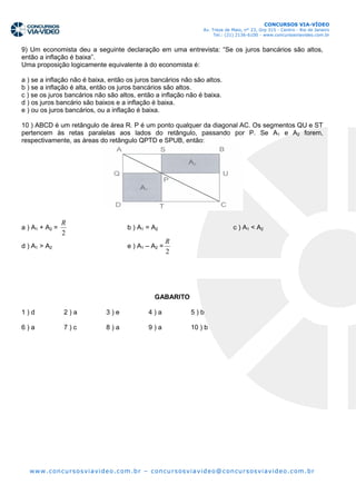 CONCURSOS VIA-VÍDEO
                                                                       Av. Treze de Maio, n° 23, Grp 315 - Centro - Rio de Janeiro
                                                                            Tel.: (21) 2136-6100 - www.concursosviavideo.com.br


9) Um economista deu a seguinte declaração em uma entrevista: “Se os juros bancários são altos,
então a inflação é baixa”.
Uma proposição logicamente equivalente à do economista é:

a ) se a inflação não é baixa, então os juros bancários não são altos.
b ) se a inflação é alta, então os juros bancários são altos.
c ) se os juros bancários não são altos, então a inflação não é baixa.
d ) os juros bancário são baixos e a inflação é baixa.
e ) ou os juros bancários, ou a inflação é baixa.

10 ) ABCD é um retângulo de área R. P é um ponto qualquer da diagonal AC. Os segmentos QU e ST
pertencem às retas paralelas aos lados do retângulo, passando por P. Se A1 e A2 forem,
respectivamente, as áreas do retângulo QPTD e SPUB, então:




                R
a ) A1 + A2 =                            b ) A1 = A2                                c ) A1 < A2
                2
                                                         R
d ) A1 > A2                              e ) A1 – A2 =
                                                         2




                                                    GABARITO

1)d             2)a             3)e              4)a              5)b

6)a             7)c             8)a              9)a              10 ) b




  ww w. c on cu rs o s vi avi de o . co m .b r – c on cu r s os vi avi d e o@ c on cu r s os vi avi d e o. c om .b r
 