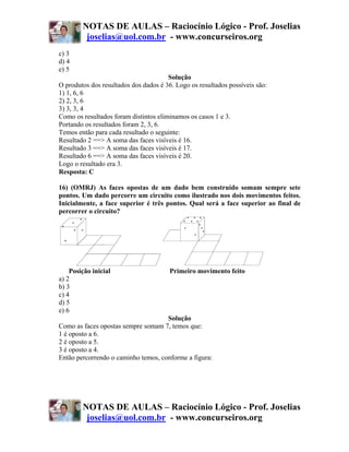 NOTAS DE AULAS – Raciocínio Lógico - Prof. Joselias
         joselias@uol.com.br - www.concurseiros.org
c) 3
d) 4
e) 5
                                       Solução
O produtos dos resultados dos dados é 36. Logo os resultados possíveis são:
1) 1, 6, 6
2) 2, 3, 6
3) 3, 3, 4
Como os resultados foram distintos eliminamos os casos 1 e 3.
Portando os resultados foram 2, 3, 6.
Temos então para cada resultado o seguinte:
Resultado 2 ==> A soma das faces visíveis é 16.
Resultado 3 ==> A soma das faces visíveis é 17.
Resultado 6 ==> A soma das faces visíveis é 20.
Logo o resultado era 3.
Resposta: C

16) (OMRJ) As faces opostas de um dado bem construído somam sempre sete
pontos. Um dado percorre um circuito como ilustrado nos dois movimentos feitos.
Inicialmente, a face superior é três pontos. Qual será a face superior ao final de
percorrer o circuito?




    Posição inicial                    Primeiro movimento feito
a) 2
b) 3
c) 4
d) 5
e) 6
                                     Solução
Como as faces opostas sempre somam 7, temos que:
1 é oposto a 6.
2 é oposto a 5.
3 é oposto a 4.
Então percorrendo o caminho temos, conforme a figura:




        NOTAS DE AULAS – Raciocínio Lógico - Prof. Joselias
         joselias@uol.com.br - www.concurseiros.org
 