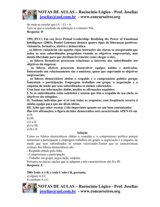 NOTAS DE AULAS – Raciocínio Lógico - Prof. Joselias
         joselias@uol.com.br - www.concurseiros.org
de onde se conclui que (A – C) = 6.
Tem-se que o resultado da subtração é o número 594.
Resposta: D

199) (FCC) Em seu livro Primal Leadership: Realizing the Power of Emotional
Intelligence (2001), Daniel Goleman destaca quatro tipos de lideranças positivas:
visionária, formativa, afetiva e democrática.
_ os líderes visionários são aqueles cujas instruções são claras, se assegurando que
todos os seus subordinados progridam visando os objetivos empresariais, mas
dando liberdade para que decidam livremente como chegar a eles;
_ os líderes formativos procuram relacionar o interesse dos subordinados aos
objetivos da empresa;
_ os líderes afetivos procuram desenvolver equipes unidas e motivadas,
fomentando um relacionamento são e amistoso, quase que superando os objetivos
empresariais;
_ os líderes democráticos obtêm o respaldo e o compromisso político porque
fomentam a participação. Empregam trabalhos em grupo, a negociação e a
empatia, de modo que seus subordinados se sintam valorizados.
Com base nas informações dadas, analise as afirmações seguintes:
I. Se os subordinados estão satisfeitos e sentem que têm o respaldo de seu chefe, os
objetivos são atingidos.
II. Nenhum indivíduo por si só tem todas as respostas; com freqüência recorro à
minha equipe para que me dêem idéias.
III. Acho que saber escutar é tão importante quanto ser um bom comunicador.
Das três afirmações, a figura do líder democrático está caracterizada APENAS em
a) II.
b) III.
c) I e II.
d) I e III.
e) II e II
                                        Solução
Como os líderes democráticos obtêm o respaldo e o compromisso político porque
fomentam a participação e empregam trabalhos em grupo, a negociação e a empatia, de
modo que seus subordinados se sintam valorizados.Temos que as características
centrais dos líderes democráticos são:
- Respaldo obtido pelo líder.
- Compromisso e participação.
- Trabalho em grupo, negociação, empatia.
Portanto, as únicas opções que se adaptam a tais características são II e III.
Resposta: E

200) Todo A é B, e todo C não é B, portanto,
a) algum A é C.
b) nenhum A é C.

        NOTAS DE AULAS – Raciocínio Lógico - Prof. Joselias
         joselias@uol.com.br - www.concurseiros.org
 