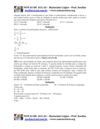 NOTAS DE AULAS – Raciocínio Lógico - Prof. Joselias
            joselias@uol.com.br - www.concurseiros.org
chegado depois dele. Considerando-se que todos os participantes completaram a prova, e
que nenhum atleta cruzou a linha de chegada no mesmo tempo que outro, pode-se concluir
que, pela ordem de chegada nessa prova, Ricardo foi o
(A) 3.º colocado.           (B) 4.º colocado.          (C) 5.º colocado.
(D) 6.º colocado.           (E) 8.º colocado.
                                      Solução:
Seja x o número de participantes da prova. Então temos:
 x      2
   +1+ x = x
4       3
    x 2
x − − x =1
    4 3
12 x − 3x − 8 x
                =1
      12
 x
    =1
12
x = 12 participantes
Como 1/4 dos particiantes(3 participantes) haviam terminado a prova na sua frente, temos
que ele era o 4ª colocado na prova. Opção correta (B).
205) Com a proximidade do Natal, uma empresa doou uma determinada quantia para uma
creche que abriga um total de 80 crianças. A quantia doada foi dividida para a compra de
brinquedos e roupas na razão de 3 para 5, respectivamente. Assim, foram comprados 80
brinquedos, sendo bolas para os meninos, por R$ 15,00 cada, e bonecas para as meninas,
por R$ 20,00 cada. Sabe-se que cada criança recebeu um brinquedo e que o número de
bolas compradas superou o número de bonecas compradas em 20 unidades. Da quantia total
recebida como doação dessa empresa, a creche reservou para a compra de roupas
(A) R$ 2.250,00.            (B) R$ 2.000,00.            (C) R$ 1.980,00.
(D) R$ 1.850,00.            (E) R$ 1.350,00.
                                      Solução:
Sejam: bl = O número de bolas compradas.          bn = O número de bonecas compradas.
Temos que:
bl + bn = 80
bl = bn + 20
Resolvendo o sistema temos bl = 50 bolas e bn = 30 bonecas.
A quantia gasta foi:
15bl + 20bn = 15x50 + 20x30 = R$ 1350,00
Logo:




           NOTAS DE AULAS – Raciocínio Lógico - Prof. Joselias
            joselias@uol.com.br - www.concurseiros.org
 