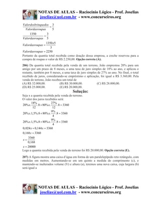 NOTAS DE AULAS – Raciocínio Lógico - Prof. Joselias
             joselias@uol.com.br - www.concurseiros.org
Valordosbrinquedos 3
                     =
  Valordasroupas       5
      1350        3
                =
Valordasroupas 5
                  1350 x5
Valordasroupas =
                     3
Valordasroupas = 2250
Portanto da quantia total recebida como doação dessa empresa, a creche reservou para a
compra de roupas o valor de R$ 2.250,00. Opção correta (A).
206) Da quantia total recebida pela venda de um terreno, João emprestou 20% para um
amigo por um prazo de 8 meses, a uma taxa de juro simples de 18% ao ano, e aplicou o
restante, também por 8 meses, a uma taxa de juro simples de 27% ao ano. No final, o total
recebido de juros, considerando-se empréstimo e aplicação, foi igual a R$ 3.360,00. Pela
venda do terreno, João recebeu um total de
(A) R$ 32.000,00.            (B) R$ 30.000,00.          (C) R$ 28.000,00.
(D) R$ 25.000,00.            (E) R$ 20.000,00.
                                      Solução:
Seja x a quantia recebida pela venda do terreno.
O valor dos juros recebidos será:
        18%              27%
20% x.       .8 + 80% x.      .8 = 3360
         12               12
                         9%
20% x.1,5%.8 + 80% x.        .8 = 3360
                          4
                         9%
20% x.1,5%.8 + 80% x.        .8 = 3360
                          4
0, 024 x + 0,144 x = 3360
0,168 x = 3360
     3360
x=
    0,168
x = 20000
Logo a quantia recebida pela venda do terreno foi R$ 20.000,00. Opção correta (E).

207) A figura mostra uma caixa d’água em forma de um paralelepípedo reto retângulo, com
medidas em metros. Aumentando-se em um quinto a medida do comprimento (c), e
mantendo-se inalterados volume (V) e altura (a), teremos uma nova caixa, cuja largura (b)
será igual a




            NOTAS DE AULAS – Raciocínio Lógico - Prof. Joselias
             joselias@uol.com.br - www.concurseiros.org
 