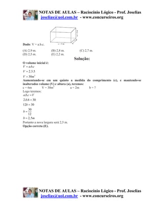 NOTAS DE AULAS – Raciocínio Lógico - Prof. Joselias
              joselias@uol.com.br - www.concurseiros.org




Dado: V = a.b.c.
(A) 2,9 m.            (B) 2,8 m.     (C) 2,7 m.
(D) 2,5 m.            (E) 2,2 m.
                                   Solução:
O volume inicial é:
V = a.b.c
V = 2.3.5
V = 30m3
Aumentando-se em um quinto a medida do comprimento (c), e mantendo-se
inalterados volume (V) e altura (a), teremos:
c = 6m        V = 30m3              a = 2m    b=?
Logo teremos:
 a.b.c = V
 2.b.6 = 30
12b = 30
     30
b=
     12
b = 2,5m
Portanto a nova largura será 2,5 m.
Opção correta (E).




             NOTAS DE AULAS – Raciocínio Lógico - Prof. Joselias
              joselias@uol.com.br - www.concurseiros.org
 