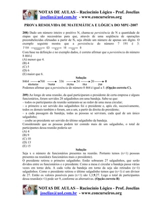 NOTAS DE AULAS – Raciocínio Lógico - Prof. Joselias
               joselias@uol.com.br - www.concurseiros.org
 PROVA RESOLVIDA DE MATEMÁTICA E LÓGICA DO MPU-2007
208) Dado um número inteiro e positivo N, chama-se persistência de N a quantidade de
etapas que são necessárias para que, através de uma seqüência de operações
preestabelecidas efetuadas a partir de N, seja obtido um número de apenas um dígito. O
exemplo seguinte mostra que a persistência do número 7 191 é 3:

Com base na definição e no exemplo dados, é correto afirmar que a persistência do número
8 464 é
(A) menor que 4.
(B) 4
(C) 5
(D) 6
(E) maior que 6.
                                      Solução
8464         768           336         54          20         0
    8X4X6X4        7X6X8          3X3X6       5X4         2X0
Podemos afirmar que a persistência do número 8 464 é igual a 5. (Opção correta C).

209) Ao longo de uma reunião, da qual participaram o presidente de certa empresa e alguns
funcionários, foram servidos 28 salgadinhos em uma bandeja. Sabe-se que:
– todos os participantes da reunião sentaram-se ao redor de uma mesa circular;
– o primeiro a ser servido dos salgadinhos foi o presidente e, após ele, sucessivamente,
todos os demais também o foram, um a um, a partir da direita do presidente;
– a cada passagem da bandeja, todas as pessoas se serviram, cada qual de um único
salgadinho;
– coube ao presidente ser servido do último salgadinho da bandeja.
Considerando que as pessoas podem ter comido mais de um salgadinho, o total de
participantes dessa reunião poderia ser
(A) 4
(B) 9
(C) 10
(D) 13
(E) 15
                                           Solução
Seja x o número de funcionários presentes na reunião. Portanto temos (x+1) pessoas
presentes na reunião(x funcionários mais o presidente).
O presidente retirou o primeiro salgadinho. Então sobraram 27 salgadinhos, que serão
dividos entre os funcionários e o presidente. Como a mesa é circular a bandeja passa várias
vezes em torno dela. A cada volta da bandeja em torno da seja são retirados (x+1)
salgadinhos. Como o presidente retirou o último salgadinho temos que (x+1) é um divisor
de 27. Então os valores possíveis para (x+1) são 1,3,9,27. Logo o total de participantes
dessa reunião(x+1) pode ser 9, conforme as alternativas. (Opção correta B)


              NOTAS DE AULAS – Raciocínio Lógico - Prof. Joselias
               joselias@uol.com.br - www.concurseiros.org
 