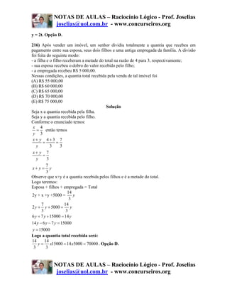 NOTAS DE AULAS – Raciocínio Lógico - Prof. Joselias
             joselias@uol.com.br - www.concurseiros.org
y = 2t. Opção D.

216) Após vender um imóvel, um senhor dividiu totalmente a quantia que recebeu em
pagamento entre sua esposa, seus dois filhos e uma antiga empregada da família. A divisão
foi feita do seguinte modo:
- a filha e o filho receberam a metade do total na razão de 4 para 3, respectivamente;
- sua esposa recebeu o dobro do valor recebido pelo filho;
- a empregada recebeu R$ 5 000,00.
Nessas condições, a quantia total recebida pela venda de tal imóvel foi
(A) R$ 55 000,00
(B) R$ 60 000,00
(C) R$ 65 000,00
(D) R$ 70 000,00
(E) R$ 75 000,00
                                           Solução
Seja x a quantia recebida pela filha.
Seja y a quantia recebida pelo filho.
Conforme o enunciado temos:
 x 4
   =      então temos
 y 3
 x+ y 4+3 7
        =       =
   y        3     3
 x+ y 7
        =
   y      3
          7
 x+ y = y
          3
Observe que x+y é a quantia recebida pelos filhos e é a metade do total.
Logo teremos:
Esposa + filhos + empregada = Total
                       14
2y + x +y +5000 =         y
                        3
       7             14
2 y + y + 5000 = y
       3              3
6 y + 7 y + 15000 = 14 y
14 y − 6 y − 7 y = 15000
 y = 15000
Logo a quantia total recebida será:
14       14
    y = x15000 = 14 x5000 = 70000 . Opção D.
 3        3



            NOTAS DE AULAS – Raciocínio Lógico - Prof. Joselias
             joselias@uol.com.br - www.concurseiros.org
 