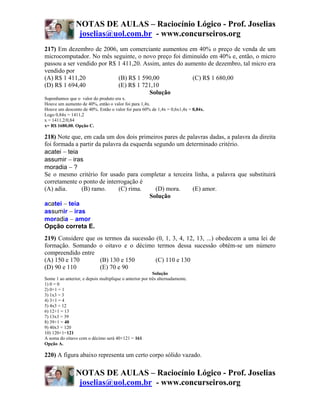 NOTAS DE AULAS – Raciocínio Lógico - Prof. Joselias
                 joselias@uol.com.br - www.concurseiros.org
217) Em dezembro de 2006, um comerciante aumentou em 40% o preço de venda de um
microcomputador. No mês seguinte, o novo preço foi diminuído em 40% e, então, o micro
passou a ser vendido por R$ 1 411,20. Assim, antes do aumento de dezembro, tal micro era
vendido por
(A) R$ 1 411,20             (B) R$ 1 590,00             (C) R$ 1 680,00
(D) R$ 1 694,40             (E) R$ 1 721,10
                                        Solução
Suponhamos que o valor do produto era x.
Houve um aumento de 40%, então o valor foi para 1,4x.
Houve um desconto de 40%. Então o valor foi para 60% de 1,4x = 0,6x1,4x = 0,84x.
Logo 0,84x = 1411,2
x = 1411,2/0,84
x= R$ 1680,00. Opção C.

218) Note que, em cada um dos dois primeiros pares de palavras dadas, a palavra da direita
foi formada a partir da palavra da esquerda segundo um determinado critério.
acatei − teia
assumir − iras
moradia − ?
Se o mesmo critério for usado para completar a terceira linha, a palavra que substituirá
corretamente o ponto de interrogação é
(A) adia.      (B) ramo.      (C) rima.      (D) mora.   (E) amor.
                                          Solução
acatei − teia
assumir − iras
moradia − amor
Opção correta E.
219) Considere que os termos da sucessão (0, 1, 3, 4, 12, 13, ...) obedecem a uma lei de
formação. Somando o oitavo e o décimo termos dessa sucessão obtém-se um número
compreendido entre
(A) 150 e 170       (B) 130 e 150        (C) 110 e 130
(D) 90 e 110        (E) 70 e 90
                                                          Solução
Some 1 ao anterior, e depois multiplique o anterior por três alternadamente.
1) 0 = 0
2) 0+1 = 1
3) 1x3 = 3
4) 3+1 = 4
5) 4x3 = 12
6) 12+1 = 13
7) 13x3 = 39
8) 39+1 = 40
9) 40x3 = 120
10) 120+1=121
A soma do oitavo com o décimo será 40+121 = 161
Opção A.

220) A figura abaixo representa um certo corpo sólido vazado.

                NOTAS DE AULAS – Raciocínio Lógico - Prof. Joselias
                 joselias@uol.com.br - www.concurseiros.org
 