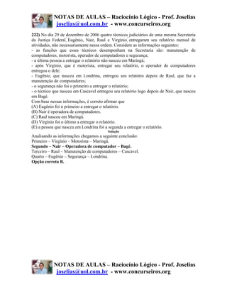 NOTAS DE AULAS – Raciocínio Lógico - Prof. Joselias
             joselias@uol.com.br - www.concurseiros.org
222) No dia 29 de dezembro de 2006 quatro técnicos judiciários de uma mesma Secretaria
da Justiça Federal Eugênio, Nair, Raul e Virgínio entregaram seu relatório mensal de
atividades, não necessariamente nessa ordem. Considere as informações seguintes:
- as funções que esses técnicos desempenham na Secretaria são: manutenção de
computadores, motorista, operador de computadores e segurança;
- a última pessoa a entregar o relatório não nasceu em Maringá;
- após Virgínio, que é motorista, entregar seu relatório, o operador de computadores
entregou o dele;
- Eugênio, que nasceu em Londrina, entregou seu relatório depois de Raul, que faz a
manutenção de computadores;
- o segurança não foi o primeiro a entregar o relatório;
- o técnico que nasceu em Cascavel entregou seu relatório logo depois de Nair, que nasceu
em Bagé.
Com base nessas informações, é correto afirmar que
(A) Eugênio foi o primeiro a entregar o relatório.
(B) Nair é operadora de computadores.
(C) Raul nasceu em Maringá.
(D) Virgínio foi o último a entregar o relatório.
(E) a pessoa que nasceu em Londrina foi a segunda a entregar o relatório.
                                         Solução
Analisando as informações chegamos a seguinte conclusão:
Primeiro – Virgínio – Motorista – Maringá.
Segundo – Nair – Operadora de computador – Bagé.
Terceiro – Raul – Manutenção de computadores – Cascavel.
Quarto – Eugênio – Segurança – Londrina.
Opção correta B.




            NOTAS DE AULAS – Raciocínio Lógico - Prof. Joselias
             joselias@uol.com.br - www.concurseiros.org
 
