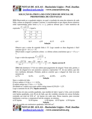 NOTAS DE AULAS – Raciocínio Lógico - Prof. Joselias
             joselias@uol.com.br - www.concurseiros.org
          SOLUÇÃO DA PROVA DO CONCURSO DE OFICIAL DE
                   PROMOTORIA DE SÃO PAULO
223) Observando-se o quadrado mágico, no qual o resultado da soma dos números de cada
linha, coluna ou diagonal é sempre o mesmo, e considerando-se que alguns desses números
estão representados pelas letras a, b, x e y, pode-se afirmar que o valor numérico da
           b2 + a + b
expressão              é igual a
               x− y
                 8      13       12
                 a      11       y
                b      9       x

   a) 4              b) 9          c)10          d) 15          e) 16
                                          Solução

   Observe que a soma da segunda linha é 33. Logo usando as duas diagonais é fácil
   concluir que b = 10 e x = 14.
   Observando a seguir a primeira coluna e a última coluna concluímos que a = 15 e y =
   7.
                              b2 + a + b
   Logo o valor da expressão             é:
                                 x− y
   102 + 15 + 10 100 + 25 100 + 5 105
                =        =       =    = 15 . Opção correta D
       14 − 7        7      7      7
    224) João destinava 1/5 do seu salário para pagamento do aluguel. Neste mês, porém, o
    valor do aluguel teve um aumento e passou a representar 1/4 do seu salário, que não
    teve nenhuma alteração. Portanto, pode-se concluir que o aluguel de João teve um
    aumento de
    a) 5%              b) 8%         c) 15%        d) 20%         e) 25%
                                          Solução
Seja x o salário de João.
O novo salário é 1/4 de x ===> 0,25x .
O salário antigo era 1/5 de x ===> 0,20x .
Dividindo-se o salário novo pelo salário antigo temos 0,25/0,20 = 1,25.
Logo o aumento foi de 25%. Opção correta E.
225) O piso de uma cozinha quadrada, cuja medida do lado é igual a 3,6m, será revestido
com lajotas quadradas, com 40 cm de lado, que são vendidas somente em caixas fechadas
contendo um total de 0,96 m2 de lajotas em cada uma. Dessa maneira, para executar
totalmente o serviço, o responsável terá de comprar, no mínimo,
a) 82 lajotas         b) 84 lajotas          c) 86 lajotas d) 92 lajotas e) 94 lajotas
                                          Solução
Área da cozinha em centímetros quadrados 360x360 cm2.
            NOTAS DE AULAS – Raciocínio Lógico - Prof. Joselias
             joselias@uol.com.br - www.concurseiros.org
 