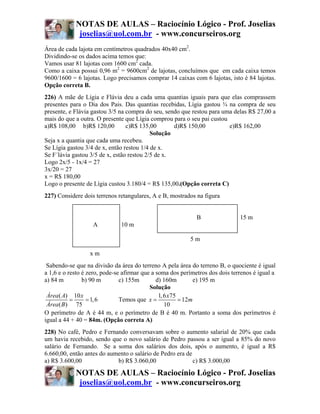NOTAS DE AULAS – Raciocínio Lógico - Prof. Joselias
             joselias@uol.com.br - www.concurseiros.org
Área de cada lajota em centímetros quadrados 40x40 cm2.
Dividindo-se os dados acima temos que:
Vamos usar 81 lajotas com 1600 cm2 cada.
Como a caixa possui 0,96 m2 = 9600cm2 de lajotas, concluímos que em cada caixa temos
9600/1600 = 6 lajotas. Logo precisamos comprar 14 caixas com 6 lajotas, isto é 84 lajotas.
Opção correta B.
226) A mãe de Lígia e Flávia deu a cada uma quantias iguais para que elas comprassem
presentes para o Dia dos Pais. Das quantias recebidas, Lígia gastou ¾ na compra de seu
presente, e Flávia gastou 3/5 na compra do seu, sendo que restou para uma delas R$ 27,00 a
mais do que a outra. O presente que Lígia comprou para o seu pai custou
a)R$ 108,00 b)R$ 120,00          c)R$ 135,00       d)R$ 150,00          e)R$ 162,00
                                           Solução
Seja x a quantia que cada uma recebeu.
Se Lígia gastou 3/4 de x, então restou 1/4 de x.
Se F´lávia gastou 3/5 de x, estão restou 2/5 de x.
Logo 2x/5 - 1x/4 = 27
3x/20 = 27
x = R$ 180,00
Logo o presente de Lígia custou 3.180/4 = R$ 135,00.(Opção correta C)
227) Considere dois terrenos retangulares, A e B, mostrados na figura


                                                             B                15 m
                   A          10 m

                                                          5m

                  xm
 Sabendo-se que na divisão da área do terreno A pela área do terreno B, o quociente é igual
a 1,6 e o resto é zero, pode-se afirmar que a soma dos perímetros dos dois terrenos é igual a
a) 84 m         b) 90 m        c) 155m        d) 160m         e) 195 m
                                           Solução
 Área ( A) 10 x                                1, 6 x75
           =      = 1, 6       Temos que x =            = 12m
 Área ( B ) 75                                    10
O perímetro de A é 44 m, e o perímetro de B é 40 m. Portanto a soma dos perímetros é
igual a 44 + 40 = 84m. (Opção correta A)
228) No café, Pedro e Fernando conversavam sobre o aumento salarial de 20% que cada
um havia recebido, sendo que o novo salário de Pedro passou a ser igual a 85% do novo
salário de Fernando. Se a soma dos salários dos dois, após o aumento, é igual a R$
6.660,00, então antes do aumento o salário de Pedro era de
a) R$ 3.600,00              b) R$ 3.060,00                 c) R$ 3.000,00

            NOTAS DE AULAS – Raciocínio Lógico - Prof. Joselias
             joselias@uol.com.br - www.concurseiros.org
 