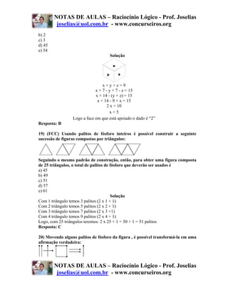 NOTAS DE AULAS – Raciocínio Lógico - Prof. Joselias
         joselias@uol.com.br - www.concurseiros.org
b) 2
c) 3
d) 45
e) 54
                                    Solução




                                 x+y+z=9
                             x + 7 - y + 7 - z = 15
                             x + 14 - (y + z) = 15
                              x + 14 - 9 + x = 15
                                    2 x = 10
                                      x=5
                 Logo a face em que está apoiado o dado é “2”
Resposta: B

19) (FCC) Usando palitos de fósforo inteiros é possível construir a seguinte
sucessão de figuras compostas por triângulos:



Seguindo o mesmo padrão de construção, então, para obter uma figura composta
de 25 triângulos, o total de palitos de fósforo que deverão ser usados é
a) 45
b) 49
c) 51
d) 57
e) 61
                                        Solução
Com 1 triângulo temos 3 palitos (2 x 1 + 1)
Com 2 triângulo temos 5 palitos (2 x 2 + 1)
Com 3 triângulo temos 7 palitos (2 x 3 +1)
Com 4 triângulo temos 9 palitos (2 x 4 + 1)
Logo, com 25 triângulos teremos: 2 x 25 + 1 = 50 + 1 = 51 palitos
Resposta: C

20) Movendo alguns palitos de fósforo da figura , é possível transformá-la em uma
afirmação verdadeira:




        NOTAS DE AULAS – Raciocínio Lógico - Prof. Joselias
         joselias@uol.com.br - www.concurseiros.org
 