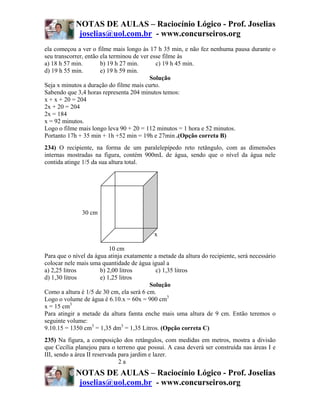 NOTAS DE AULAS – Raciocínio Lógico - Prof. Joselias
             joselias@uol.com.br - www.concurseiros.org
ela começou a ver o filme mais longo às 17 h 35 min, e não fez nenhuma pausa durante o
seu transcorrer, então ela terminou de ver esse filme às
a) 18 h 57 min.        b) 19 h 27 min.       c) 19 h 45 min.
d) 19 h 55 min.        e) 19 h 59 min.
                                           Solução
Seja x minutos a duração do filme mais curto.
Sabendo que 3,4 horas representa 204 minutos temos:
x + x + 20 = 204
2x + 20 = 204
2x = 184
x = 92 minutos.
Logo o filme mais longo leva 90 + 20 = 112 minutos = 1 hora e 52 minutos.
Portanto 17h + 35 min + 1h +52 min = 19h e 27min .(Opção correta B)
234) O recipiente, na forma de um paralelepípedo reto retângulo, com as dimensões
internas mostradas na figura, contém 900mL de água, sendo que o nível da água nele
contida atinge 1/5 da sua altura total.




              30 cm


                                           x

                          10 cm
Para que o nível da água atinja exatamente a metade da altura do recipiente, será necessário
colocar nele mais uma quantidade de água igual a
a) 2,25 litros        b) 2,00 litros        c) 1,35 litros
d) 1,30 litros        e) 1,25 litros
                                          Solução
Como a altura é 1/5 de 30 cm, ela será 6 cm.
Logo o volume de água é 6.10.x = 60x = 900 cm3
x = 15 cm3
Para atingir a metade da altura famta enche mais uma altura de 9 cm. Então teremos o
seguinte volume:
9.10.15 = 1350 cm3 = 1,35 dm3 = 1,35 Litros. (Opção correta C)
235) Na figura, a composição dos retângulos, com medidas em metros, mostra a divisão
que Cecília planejou para o terreno que possui. A casa deverá ser construída nas áreas I e
III, sendo a área II reservada para jardim e lazer.
                               2a
            NOTAS DE AULAS – Raciocínio Lógico - Prof. Joselias
             joselias@uol.com.br - www.concurseiros.org
 