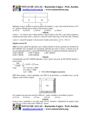 NOTAS DE AULAS – Raciocínio Lógico - Prof. Joselias
             joselias@uol.com.br - www.concurseiros.org

             x                  I

             x        II                   III       x

                        a                2x
Sabendo-se que a medida a é igual ao dobro da medida x, e que a área total do terreno é 512
m2 , pode-se afirmar que as áreas I e III possuem, juntas,
a) 192 m2       b) 256 m2      c) 294 m2       d) 384 m2      e) 390 m2
                                             Solução
Como a = 2x observe que a figura define a área II igual a área III, e que juntas ocupam a
metade da área total. Isto é, a área II e a área III valem cada uma 1/4 da área total. Portanto
                                                                   3
a área I + a área III ocupam ¾ da área total. Sendo assim temos .512 = 384 m2.
                                                                   4
(Opção correta D)
236) Um certo capital foi aplicado a juro simples durante 8 meses, gerando um montante de
R$ 9.600,00. Esse montante foi novamente aplicado por mais 4 meses, à mesma taxa de
juro da aplicação anterior, e gerou R$ 960,00 de juros. O capital inicialmente aplicado foi
a) R$ 7.000,00         b) R$ 7.500,00        c) R$ 7.800,00
d) R$ 7.900,00         e) R$ 8.000,00
                                          Solução
Considerando que R$ 9.600,00 aplicado a taxa i gerou um juros de R$ 960,00 durante 4
meses temos:
      960     1
i=          =    = 0, 025 = 2,5%a.m.
    4.9600 40
Logo           C(1+2,5%.8) = 9600
               C(1+20%) = 9600
               1,2C = 9600           C = R$ 8.000,00 (Opção correta E)
237) Num quadro, a tela é quadrada, com 200 cm de perímetro, e a moldura tem x cm de
largura, como mostra a figura.
                                          x


                                       x         tela      x


                                                 x
Se o quadro tem uma área total de 4.900 cm2 , então a medida x da moldura é igual a
a) 12 cm.     b) 10 cm.     c) 9 cm.       d) 8 cm.      e) 6 cm
                                         Solução
Como a tela é quadrada o seu lado mede 50 cm. Portanto o lado(total) do quadro mede
(2x+50) cm. Como a área total é 4900 cm2 temos:
            NOTAS DE AULAS – Raciocínio Lógico - Prof. Joselias
             joselias@uol.com.br - www.concurseiros.org
 
