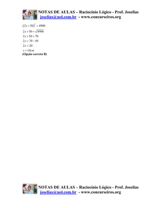 NOTAS DE AULAS – Raciocínio Lógico - Prof. Joselias
                     joselias@uol.com.br - www.concurseiros.org

( 2 x + 50 )
               2
                   = 4900
2 x + 50 = 4900
2 x + 50 = 70
2 x = 70 − 50
2 x = 20
 x = 10cm
(Opção correta B)




                    NOTAS DE AULAS – Raciocínio Lógico - Prof. Joselias
                     joselias@uol.com.br - www.concurseiros.org
 