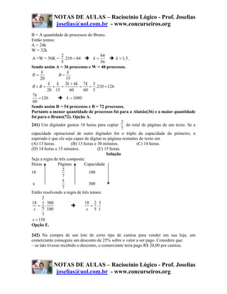 NOTAS DE AULAS – Raciocínio Lógico - Prof. Joselias
             joselias@uol.com.br - www.concurseiros.org
B = A quantidade de processos do Bruno.
Então temos:
A = 24k
W = 32k
                  2                      84
A +W = 56K = .210 = 84              k=           k = 1,5 .
                  5                      56
Sendo assim A = 36 processos e W = 48 processos.
      k              k
 R=             B=
      20            15
          k   k 3k + 4k 7 k 3
 R+B =      + =              =    = .210 = 126
         20 15         60      60 5
 7k
     = 126           k = 1080
 60
Sendo assim R = 54 processos e B = 72 processos.
Portanto a menor quantidade de processos foi para o Aluísio(36) e a maior quantidade
foi para o Bruno(72). Opção A.
                                                     2
241) Um digitador gastou 18 horas para copiar          do total de páginas de um texto. Se a
                                                     7
capacidade operacional de outro digitador for o triplo da capacidade do primeiro, o
esperado é que ele seja capaz de digitar as páginas restantes do texto em
(A) 13 horas.           (B) 13 horas e 30 minutos.           (C) 14 horas.
(D) 14 horas e 15 minutos.             (E) 15 horas.
                                            Solução
Seja a regra de três composta:
Horas          Páginas         Capacidade
                  2
18                                100
                  7
                  5
 x                                300
                  7
Então resolvendo a regra de três temos:
       2
18 7 300                        18 2 3
    = .                            = .
  x 5 100                        x 5 1
       7
 x = 15h
Opção E.

242) Na compra de um lote de certo tipo de camisa para vender em sua loja, um
comerciante conseguiu um desconto de 25% sobre o valor a ser pago. Considere que:
– se não tivesse recebido o desconto, o comerciante teria pago R$ 20,00 por camisa;



            NOTAS DE AULAS – Raciocínio Lógico - Prof. Joselias
             joselias@uol.com.br - www.concurseiros.org
 