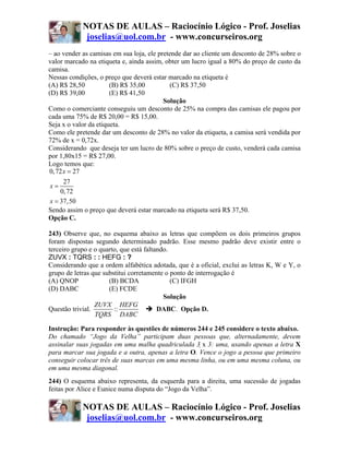 NOTAS DE AULAS – Raciocínio Lógico - Prof. Joselias
             joselias@uol.com.br - www.concurseiros.org
– ao vender as camisas em sua loja, ele pretende dar ao cliente um desconto de 28% sobre o
valor marcado na etiqueta e, ainda assim, obter um lucro igual a 80% do preço de custo da
camisa.
Nessas condições, o preço que deverá estar marcado na etiqueta é
(A) R$ 28,50           (B) R$ 35,00         (C) R$ 37,50
(D) R$ 39,00           (E) R$ 41,50
                                          Solução
Como o comerciante conseguiu um desconto de 25% na compra das camisas ele pagou por
cada uma 75% de R$ 20,00 = R$ 15,00.
Seja x o valor da etiqueta.
Como ele pretende dar um desconto de 28% no valor da etiqueta, a camisa será vendida por
72% de x = 0,72x.
Considerando que deseja ter um lucro de 80% sobre o preço de custo, venderá cada camisa
por 1,80x15 = R$ 27,00.
Logo temos que:
0, 72 x = 27
     27
x=
    0, 72
x = 37,50
Sendo assim o preço que deverá estar marcado na etiqueta será R$ 37,50.
Opção C.

243) Observe que, no esquema abaixo as letras que compõem os dois primeiros grupos
foram dispostas segundo determinado padrão. Esse mesmo padrão deve existir entre o
terceiro grupo e o quarto, que está faltando.
ZUVX : TQRS : : HEFG : ?
Considerando que a ordem alfabética adotada, que é a oficial, exclui as letras K, W e Y, o
grupo de letras que substitui corretamente o ponto de interrogação é
(A) QNOP              (B) BCDA                (C) IFGH
(D) DABC              (E) FCDE
                                           Solução
                 ZUVX HEFG
Questão trivial.        ::               DABC. Opção D.
                 TQRS DABC

Instrução: Para responder às questões de números 244 e 245 considere o texto abaixo.
Do chamado “Jogo da Velha” participam duas pessoas que, alternadamente, devem
assinalar suas jogadas em uma malha quadriculada 3 x 3: uma, usando apenas a letra X
para marcar sua jogada e a outra, apenas a letra O. Vence o jogo a pessoa que primeiro
conseguir colocar três de suas marcas em uma mesma linha, ou em uma mesma coluna, ou
em uma mesma diagonal.
244) O esquema abaixo representa, da esquerda para a direita, uma sucessão de jogadas
feitas por Alice e Eunice numa disputa do “Jogo da Velha”.

            NOTAS DE AULAS – Raciocínio Lógico - Prof. Joselias
             joselias@uol.com.br - www.concurseiros.org
 