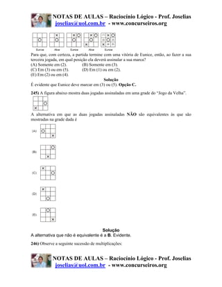 NOTAS DE AULAS – Raciocínio Lógico - Prof. Joselias
             joselias@uol.com.br - www.concurseiros.org




Para que, com certeza, a partida termine com uma vitória de Eunice, então, ao fazer a sua
terceira jogada, em qual posição ela deverá assinalar a sua marca?
(A) Somente em (2).           (B) Somente em (3).
(C) Em (3) ou em (5).         (D) Em (1) ou em (2).
(E) Em (2) ou em (4).
                                          Solução
É evidente que Eunice deve marcar em (3) ou (5). Opção C.
245) A figura abaixo mostra duas jogadas assinaladas em uma grade do “Jogo da Velha”.



A alternativa em que as duas jogadas assinaladas NÃO são equivalentes às que são
mostradas na grade dada é




                                     Solução
A alternativa que não é equivalente é a B. Evidente.
246) Observe a seguinte sucessão de multiplicações:


            NOTAS DE AULAS – Raciocínio Lógico - Prof. Joselias
             joselias@uol.com.br - www.concurseiros.org
 