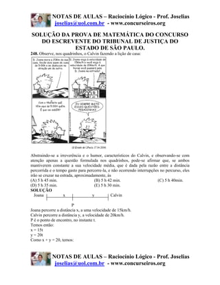 NOTAS DE AULAS – Raciocínio Lógico - Prof. Joselias
             joselias@uol.com.br - www.concurseiros.org

SOLUÇÃO DA PROVA DE MATEMÁTICA DO CONCURSO
   DO ESCREVENTE DO TRIBUNAL DE JUSTIÇA DO
            ESTADO DE SÃO PAULO.
248. Observe, nos quadrinhos, o Calvin fazendo a lição de casa:




Abstraindo-se a irreverência e o humor, característicos do Calvin, e observando-se com
atenção apenas a questão formulada nos quadrinhos, pode-se afirmar que, se ambos
mantiverem constante a sua velocidade média, que é dada pela razão entre a distância
percorrida e o tempo gasto para percorre-la, e não ocorrendo interrupções no percurso, eles
irão se cruzar na estrada, aproximadamente, às
(A) 5 h 45 min.                      (B) 5 h 42 min.                    (C) 5 h 40min.
(D) 5 h 35 min.                      (E) 5 h 30 min.
SOLUÇÃO
  Joana             x               y         Calvin

                        P
Joana percorre a distância x, a uma velocidade de 15km/h.
Calvin percorre a distância y, a velocidade de 20km/h.
P é o ponto de encontro, no instante t.
Temos então:
x = 15t
y = 20t
Como x + y = 20, temos:


            NOTAS DE AULAS – Raciocínio Lógico - Prof. Joselias
             joselias@uol.com.br - www.concurseiros.org
 