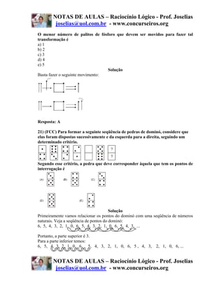 NOTAS DE AULAS – Raciocínio Lógico - Prof. Joselias
        joselias@uol.com.br - www.concurseiros.org
O menor número de palitos de fósforo que devem ser movidos para fazer tal
transformação é
a) 1
b) 2
c) 3
d) 4
e) 5
                                  Solução
Basta fazer o seguinte movimento:




Resposta: A

21) (FCC) Para formar a seguinte seqüência de pedras de dominó, considere que
elas foram dispostas sucessivamente e da esquerda para a direita, seguindo um
determinado critério.



Segundo esse critério, a pedra que deve corresponder àquela que tem os pontos de
interrogação é




                                        Solução
Primeiramente vamos relacionar os pontos do dominó com uma seqüência de números
naturais. Veja a seqüência de pontos do dominó:
6, 5, 4, 3, 2, 1, 0, 6, 5, 4, 3, 2, 1, 0, 6, 5, 4, 3, ...

Portanto, a parte superior é 3.
Para a parte inferior temos:
6, 5, 4, 3, 2, 1, 0, 6, 5, 4, 3, 2, 1, 0, 6, 5 , 4, 3, 2, 1, 0, 6, ...


       NOTAS DE AULAS – Raciocínio Lógico - Prof. Joselias
        joselias@uol.com.br - www.concurseiros.org
 
