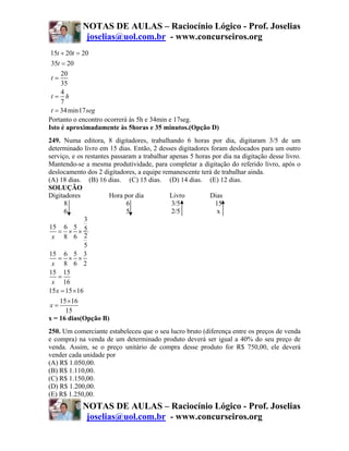 NOTAS DE AULAS – Raciocínio Lógico - Prof. Joselias
             joselias@uol.com.br - www.concurseiros.org
15t + 20t = 20
 35t = 20
     20
 t=
     35
     4
 t= h
     7
 t = 34 min17 seg
Portanto o encontro ocorrerá às 5h e 34min e 17seg.
Isto é aproximadamente às 5horas e 35 minutos.(Opção D)
249. Numa editora, 8 digitadores, trabalhando 6 horas por dia, digitaram 3/5 de um
determinado livro em 15 dias. Então, 2 desses digitadores foram deslocados para um outro
serviço, e os restantes passaram a trabalhar apenas 5 horas por dia na digitação desse livro.
Mantendo-se a mesma produtividade, para completar a digitação do referido livro, após o
deslocamento dos 2 digitadores, a equipe remanescente terá de trabalhar ainda.
(A) 18 dias. (B) 16 dias. (C) 15 dias. (D) 14 dias. (E) 12 dias.
SOLUÇÃO
Digitadores            Hora por dia          Livro         Dias
      8                      6                3/5            15
      6                      5                2/5            x
               3
15 6 5 5
    = × ×
 x 8 6 2
               5
15 6 5 3
    = × ×
 x 8 6 2
15 15
    =
 x 16
15 x = 15 × 16
    15 ×16
x=
      15
x = 16 dias(Opção B)
250. Um comerciante estabeleceu que o seu lucro bruto (diferença entre os preços de venda
e compra) na venda de um determinado produto deverá ser igual a 40% do seu preço de
venda. Assim, se o preço unitário de compra desse produto for R$ 750,00, ele deverá
vender cada unidade por
(A) R$ 1.050,00.
(B) R$ 1.110,00.
(C) R$ 1.150,00.
(D) R$ 1.200,00.
(E) R$ 1.250,00.
            NOTAS DE AULAS – Raciocínio Lógico - Prof. Joselias
             joselias@uol.com.br - www.concurseiros.org
 