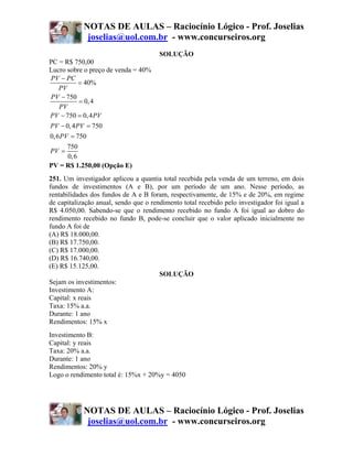 NOTAS DE AULAS – Raciocínio Lógico - Prof. Joselias
             joselias@uol.com.br - www.concurseiros.org
                                       SOLUÇÃO
PC = R$ 750,00
Lucro sobre o preço de venda = 40%
PV − PC
            = 40%
    PV
PV − 750
            = 0, 4
    PV
PV − 750 = 0, 4 PV
PV − 0, 4 PV = 750
0, 6 PV = 750
       750
PV =
       0, 6
PV = R$ 1.250,00 (Opção E)
251. Um investigador aplicou a quantia total recebida pela venda de um terreno, em dois
fundos de investimentos (A e B), por um período de um ano. Nesse período, as
rentabilidades dos fundos de A e B foram, respectivamente, de 15% e de 20%, em regime
de capitalização anual, sendo que o rendimento total recebido pelo investigador foi igual a
R$ 4.050,00. Sabendo-se que o rendimento recebido no fundo A foi igual ao dobro do
rendimento recebido no fundo B, pode-se concluir que o valor aplicado inicialmente no
fundo A foi de
(A) R$ 18.000,00.
(B) R$ 17.750,00.
(C) R$ 17.000,00.
(D) R$ 16.740,00.
(E) R$ 15.125,00.
                                       SOLUÇÃO
Sejam os investimentos:
Investimento A:
Capital: x reais
Taxa: 15% a.a.
Durante: 1 ano
Rendimentos: 15% x
Investimento B:
Capital: y reais
Taxa: 20% a.a.
Durante: 1 ano
Rendimentos: 20% y
Logo o rendimento total é: 15%x + 20%y = 4050




            NOTAS DE AULAS – Raciocínio Lógico - Prof. Joselias
             joselias@uol.com.br - www.concurseiros.org
 