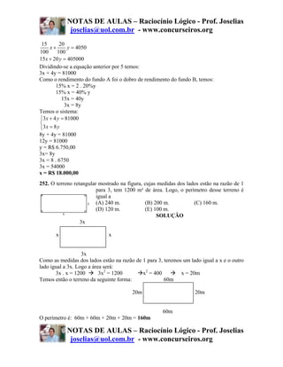 NOTAS DE AULAS – Raciocínio Lógico - Prof. Joselias
             joselias@uol.com.br - www.concurseiros.org
 15       20
     x+       y = 4050
100      100
15 x + 20 y = 405000
Dividindo-se a equação anterior por 5 temos:
3x + 4y = 81000
Como o rendimento do fundo A foi o dobro de rendimento do fundo B, temos:
        15% x = 2 . 20%y
        15% x = 40% y
           15x = 40y
            3x = 8y
Temos o sistema:
⎧3 x + 4 y = 81000
⎨
⎩3 x = 8 y
8y + 4y = 81000
12y = 81000
y = R$ 6.750,00
3x= 8y
3x = 8 . 6750
3x = 54000
x = R$ 18.000,00
252. O terreno retangular mostrado na figura, cujas medidas dos lados estão na razão de 1
                         para 3, tem 1200 m² de área. Logo, o perímetro desse terreno é
                         igual a
                         (A) 240 m.           (B) 200 m.           (C) 160 m.
                         (D) 120 m.           (E) 100 m.
                                                   SOLUÇÃO
                  3x

       x                      x
                  3x

                   3x
Como as medidas dos lados estão na razão de 1 para 3, teremos um lado igual a x e o outro
lado igual a 3x. Logo a área será:
       3x . x = 1200       3x2 = 1200       x2 = 400         x = 20m
Temos então o terreno da seguinte forma:              60m

                                        20m                        20m


                                                     60m
O perímetro é: 60m + 60m + 20m + 20m = 160m

            NOTAS DE AULAS – Raciocínio Lógico - Prof. Joselias
             joselias@uol.com.br - www.concurseiros.org
 