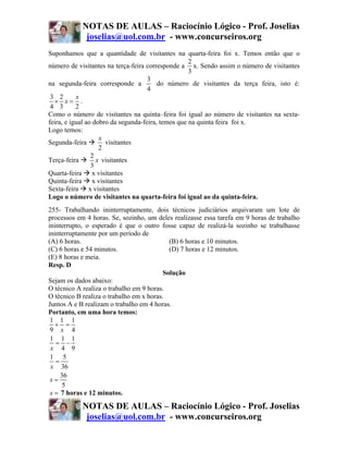 NOTAS DE AULAS – Raciocínio Lógico - Prof. Joselias
             joselias@uol.com.br - www.concurseiros.org
Suponhamos que a quantidade de visitantes na quarta-feira foi x. Temos então que o
                                                    2
número de visitantes na terça-feira corresponde a x. Sendo assim o número de visitantes
                                                    3
                                     3
na segunda-feira corresponde a           do número de visitantes da terça feira, isto é:
                                     4
 3 2       x
  × x= .
 4 3       2
Como o número de visitantes na quinta–feira foi igual ao número de visitantes na sexta-
feira, e igual ao dobro da segunda-feira, temos que na quinta feira foi x.
Logo temos:
                    x
Segunda-feira         visitantes
                    2
                 2
Terça-feira        x visitantes
                 3
Quarta-feira x visitantes
Quinta-feira x visitantes
Sexta-feira x visitantes
Logo o número de visitantes na quarta-feira foi igual ao da quinta-feira.
255- Trabalhando ininterruptamente, dois técnicos judiciários arquivaram um lote de
processos em 4 horas. Se, sozinho, um deles realizasse essa tarefa em 9 horas de trabalho
ininterrupto, o esperado é que o outro fosse capaz de realizá-la sozinho se trabalhasse
ininterruptamente por um período de
(A) 6 horas.                                (B) 6 horas e 10 minutos.
(C) 6 horas e 54 minutos.                   (D) 7 horas e 12 minutos.
(E) 8 horas e meia.
Resp. D
                                          Solução
Sejam os dados abaixo:
O técnico A realiza o trabalho em 9 horas.
O técnico B realiza o trabalho em x horas.
Juntos A e B realizam o trabalho em 4 horas.
Portanto, em uma hora temos:
 1 1 1
   + =
 9 x 4
 1 1 1
   = −
 x 4 9
 1 5
   =
 x 36
     36
 x=
      5
 x = 7 horas e 12 minutos.

            NOTAS DE AULAS – Raciocínio Lógico - Prof. Joselias
             joselias@uol.com.br - www.concurseiros.org
 