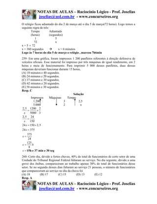 NOTAS DE AULAS – Raciocínio Lógico - Prof. Joselias
             joselias@uol.com.br - www.concurseiros.org
O relógio ficou adiantado do dia 2 de março até o dia 5 de março(72 horas). Logo temos a
seguinte regra de três:
       Tempo            Adiantado
       (horas)          (segundos)
           1                 5
          72                 x
x = 5 × 72
x = 360 segundos               x = 6 minutos
Logo às 7 horas do dia 5 de março o relógio , marcou 7h6min
259- Em uma gráfica, foram impressos 1 200 panfletos referentes à direção defensiva de
veículos oficiais. Esse material foi impresso por três máquinas de igual rendimento, em 2
horas e meia de funcionamento. Para imprimir 5 000 desses panfletos, duas dessas
máquinas deveriam funcionar durante 15 horas,
(A) 10 minutos e 40 segundos.
(B) 24 minutos e 20 segundos.
(C) 37 minutos e 30 segundos.
(D) 42 minutos e 20 segundos.
(E) 58 minutos e 30 segundos.
Resp. C
                                          Solução
          Impressos    Máquinas       Tempo
            1.200                 3           2,5
            5.000                 2            x
 2,5 1200 2
      =        ×
  x      5000 3
 2,5 24
      =
  x 150
24 x = 150 × 2,5
24 x = 375
     375
 x=
      24
     125
 x=        h
       8
 x = 15h e 37 min e 30 seg
260- Certo dia, devido a fortes chuvas, 40% do total de funcionários de certo setor de uma
Unidade do Tribunal Regional Federal faltaram ao serviço. No dia seguinte, devido a uma
greve dos ônibus, compareceram ao trabalho apenas 30% do total de funcionários desse
setor. Se no segundo desses dias faltaram ao serviço 21 pessoas, o número de funcionários
que compareceram ao serviço no dia da chuva foi
(A) 18         (B) 17        (C) 15        (D) 13         (E) 12
Resp. A
            NOTAS DE AULAS – Raciocínio Lógico - Prof. Joselias
             joselias@uol.com.br - www.concurseiros.org
 