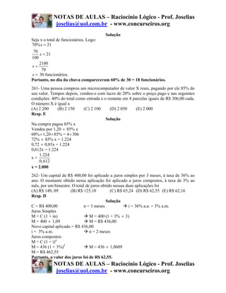 NOTAS DE AULAS – Raciocínio Lógico - Prof. Joselias
             joselias@uol.com.br - www.concurseiros.org
                                      Solução
Seja x o total de funcionários. Logo:
70% x = 21
 70
     x = 21
100
    2100
x=
      70
x = 30 funcionários.
Portanto, no dia da chuva compareceram 60% de 30 = 18 funcionários.
261- Uma pessoa comprou um microcomputador de valor X reais, pagando por ele 85% do
seu valor. Tempos depois, vendeu-o com lucro de 20% sobre o preço pago e nas seguintes
condições: 40% do total como entrada e o restante em 4 parcelas iguais de R$ 306,00 cada.
O número X é igual a
(A) 2 200      (B) 2 150    (C) 2 100     (D) 2 050      (E) 2 000
Resp. E
                                        Solução
Na compra pagou 85% x
Vendeu por 1,20 × 85% x
60% × 1,20 × 85% = 4 × 306
72% × 85% x = 1.224
0,72 × 0,85x = 1.224
0,612x = 1.224
    1.224
x=
    0, 612
x = 2.000
262- Um capital de R$ 400,00 foi aplicado a juros simples por 3 meses, à taxa de 36% ao
ano. O montante obtido nessa aplicação foi aplicado a juros compostos, à taxa de 3% ao
mês, por um bimestre. O total de juros obtido nessas duas aplicações foi
(A) R$ 149, 09       (B) R$ 125,10          (C) R$ 65,24 (D) R$ 62,55 (E) R$ 62,16
Resp. D
                                          Solução
C = R$ 400,00                n = 3 meses              i = 36% a.a. = 3% a.m.
Juros Simples
M = C (1 + in)                  M = 400 (1 + 3% × 3)
M = 400 × 1,09                  M = R$ 436,00
Novo capital aplicado = R$ 436,00
i = 3% a.m.                     n = 2 meses
Juros compostos:
M = C (1 + i)n
M = 436 (1 + 3%)2               M = 436 × 1,0609
M = R$ 462,55
Portanto, o valor dos juros foi de R$ 62,55.
            NOTAS DE AULAS – Raciocínio Lógico - Prof. Joselias
             joselias@uol.com.br - www.concurseiros.org
 