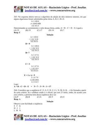 NOTAS DE AULAS – Raciocínio Lógico - Prof. Joselias
             joselias@uol.com.br - www.concurseiros.org

263- No esquema abaixo tem-se o algoritmo da adição de dois números naturais, em que
alguns algarismos foram substituídos pelas letras A, B, C, D e E.
                      A14B6
                     + 10C8D
                      6E865
Determinando-se corretamente o valor dessas letras, então, A + B – C + D – E é igual a
(A) 25        (B) 19        (C) 17          (D) 10         (E) 7
Resp. C
                                         Solução
                    A14B6
                   +10C8D
                     6E865
              D=9
                      A14B6
                   + 10C89
                      6E865
              B= 7
                      A1476
                   + 10C89
                      6E865

              C=3
                     A1476
                   + 10389
                     6E865

             E=1eA=5
                  51479
                 +10389
                  61865
Logo:
A + B – C + D – E = 5 + 7 – 3 + 9 – 1 = 17
264- Considere que a seqüência (C, E, G, F, H, J, I, L, N, M, O, Q, ...) foi formada a partir
de certo critério. Se o alfabeto usado é o oficial, que tem 23 letras, então, de acordo com
esse critério, a próxima letra dessa seqüência deve ser
(A) P            (B) R         (C) S         (D) T         (E) U
Resp. A
                                           Solução
Observe com facilidade a seqüência:
E F G
H J I
L M N


            NOTAS DE AULAS – Raciocínio Lógico - Prof. Joselias
             joselias@uol.com.br - www.concurseiros.org
 