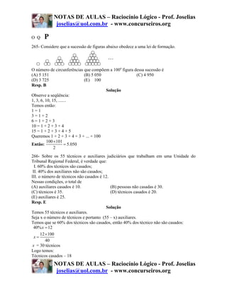 NOTAS DE AULAS – Raciocínio Lógico - Prof. Joselias
             joselias@uol.com.br - www.concurseiros.org

O Q   P
265- Considere que a sucessão de figuras abaixo obedece a uma lei de formação.




O número de circunferências que compõem a 100a figura dessa sucessão é
(A) 5 151                     (B) 5 050                (C) 4 950
(D) 3 725                     (E) 100
Resp. B
                                        Solução
Observe a seqüência:
1, 3, 6, 10, 15, .......
Temos então:
1=1
3=1+2
6=1+2+3
10 = 1 + 2 + 3 + 4
15 = 1 + 2 + 3 + 4 + 5
Queremos 1 + 2 + 3 + 4 + 3 + ... + 100
          100 ×101
Então:                = 5.050
              2
266- Sobre os 55 técnicos e auxiliares judiciários que trabalham em uma Unidade do
Tribunal Regional Federal, é verdade que:
  I. 60% dos técnicos são casados;
 II. 40% dos auxiliares não são casados;
III. o número de técnicos não casados é 12.
Nessas condições, o total de
(A) auxiliares casados é 10.                (B) pessoas não casadas é 30.
(C) técnicos é 35.                          (D) técnicos casados é 20.
(E) auxiliares é 25.
Resp. E
                                         Solução
Temos 55 técnicos e auxiliares.
Seja x o número de técnicos e portanto (55 – x) auxiliares.
Temos que se 60% dos técnicos são casados, então 40% dos técnico não são casados:
 40% x = 12
      12 ×100
  x=
         40
 x = 30 técnicos
Logo temos:
Técnicos casados – 18
            NOTAS DE AULAS – Raciocínio Lógico - Prof. Joselias
             joselias@uol.com.br - www.concurseiros.org
 