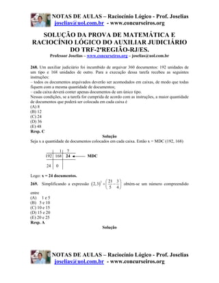 NOTAS DE AULAS – Raciocínio Lógico - Prof. Joselias
               joselias@uol.com.br - www.concurseiros.org

   SOLUÇÃO DA PROVA DE MATEMÁTICA E
RACIOCÍNIO LÓGICO DO AUXILIAR JUDICIÁRIO
         DO TRF-2ªREGIÃO-RJ/ES.
           Professor Joselias – www.concurseiros.org – joselias@uol.com.br

268. Um auxiliar judiciário foi incumbido de arquivar 360 documentos: 192 unidades de
um tipo e 168 unidades de outro. Para a execução dessa tarefa recebeu as seguintes
instruções:
– todos os documentos arquivados deverão ser acomodados em caixas, de modo que todas
fiquem com a mesma quantidade de documentos;
– cada caixa deverá conter apenas documentos de um único tipo.
Nessas condições, se a tarefa for cumprida de acordo com as instruções, a maior quantidade
de documentos que poderá ser colocada em cada caixa é
(A) 8
(B) 12
(C) 24
(D) 36
(E) 48
Resp. C
                                         Solução
Seja x a quantidade de documentos colocados em cada caixa. Então x = MDC (192, 168)

              1 7
        192 168 24              MDC

         24    0

Logo: x = 24 documentos.
                                        ⎛ 21 3 ⎞
269. Simplificando a expressão ( 2,3) ÷ ⎜ − ⎟ obtém-se um número compreendido
                                     2

                                        ⎝ 5 4⎠
entre
(A) 1 e 5
(B) 5 e 10
(C) 10 e 15
(D) 15 e 20
(E) 20 e 25
Resp. A
                                       Solução




              NOTAS DE AULAS – Raciocínio Lógico - Prof. Joselias
               joselias@uol.com.br - www.concurseiros.org
 