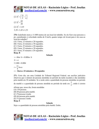NOTAS DE AULAS – Raciocínio Lógico - Prof. Joselias
                    joselias@uol.com.br - www.concurseiros.org
         ⎛ 21 3 ⎞
( 2,3)
         2
        ÷⎜ − ⎟
         ⎝ 5 4⎠
         69
( 2,3) ÷
      2

         20
( 2,3)
         2
             ÷ 3, 45
5, 29 ÷ 3, 45 ≅ 1,53

270. Godofredo mora a 11.000 metros de seu local de trabalho. Se ele fizer esse percurso a
pé, caminhando à velocidade média de 8 km/h, quanto tempo ele levará para ir de casa ao
local de trabalho?
(A) 1 hora, 15 minutos e 20 segundos.
(B) 1 hora, 22 minutos e 30 segundos.
(C) 1 hora, 25 minutos e 20 segundos.
(D) 1 hora, 32 minutos e 30 segundos.
(E) 1 hora, 35 minutos e 20 segundos.
Resp. B
                                      Solução
v = 8km / h = 8.000m / h
 S = vt
11.000 = 8.000t
    11
t = hora
     8
t = 1hora e 22 minutos e 30 segundos

271. Certo dia, em uma Unidade do Tribunal Regional Federal, um auxiliar judiciário
observou que o número de pessoas atendidas no período da tarde excedera o das atendidas
pela manhã em 30 unidades. Se a razão entre a quantidade de pessoas atendidas no período
                                                                      3
da manhã e a quantidade de pessoas atendida no período da tarde era , então é correto
                                                                      5
afirmar que, nesse dia, foram atendidas
(A) 130 pessoas.
(B) 48 pessoas pela manhã.
(C) 78 pessoas à tarde.
(D) 46 pessoas pela manhã.
(E) 75 pessoas à tarde.
Resp. E
                                         Solução
Seja x a quantidade de pessoas atendidas pela manhã. Então:




                   NOTAS DE AULAS – Raciocínio Lógico - Prof. Joselias
                    joselias@uol.com.br - www.concurseiros.org
 